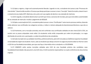 13 
5.2.2) Após o registro, o login será automaticamente liberado. Logando no site, o estudante terá acesso a aba “Processos de Intercâmbio”. Deverá então escolher o Processo que deseja participar e acessar o menu “Inscrição”. Neste formulário, deverá inserir o restante de seus dados (CPF, Matrícula, etc), junto com suas opções de destino e seu atestado de matrícula. 
5.2.3) Em seguida, o estudante deverá avisar sua CLEV que iniciou o processo de inscrição, para que está valide a autenticidade de seu atestado de matrícula e receba o pagamento de R$50,00. 
5.2.4) Após a autorização da CLEV, o estudante poderá acessar o menu “Certificados” neste mesmo processo seletivo, devendo então adicionar seus certificados nas categorias corretas, e indicar o número adequado de dias/semanas/mês/anos a que eles se referem. 
5.2.5) Finalmente, com a inscrição concluída, esta será conferida e seus certificados validados em dois níveis (CLEV e CEV), de acordo com os prazos estipulados neste edital. Os estudantes serão então ranqueados por ordem de pontuação, e as vagas distribuídas de acordo com a pontuação e a ordem de preferência dos estudantes. 
5.2.6) Cada inscrição terá sua validade inicial feita, preferencialmente, pela CLEV vinculada ao CA/DA da respectiva Faculdade/ Universidade de origem do estudante. Assim, cabe ao estudante que deseja concorrer às vagas do presente edital se informar sobre a CLEV de sua faculdade/universidade, para que esta faça o intermédio entre o estudante e a CEV/DENEM. 
5.2.7) SOMENTE serão aceitas inscrições validadas pela CLEV de uma faculdade próxima dos candidatos cujas Faculdades/Universidades não possuírem uma CLEV ativa. A CLEV assistente responsabilizar-se-á pela conferência dos documentos originais. 
 