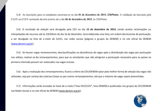14 
5.3) As inscrições para os estudantes encerram-se no dia 01 de dezembro de 2015, 23h59min. A validação da inscrição pela CLEV ou CLEV assistente deverá ocorrer até o dia 06 de dezembro de 2015, às 23h59min. 
5.4) O resultado da seleção será divulgado pela CEV no dia 15 de dezembro de 2014, sendo aceitas reclamações ou interpelações de recursos até às 23h59min do dia 16 de dezembro. Será elaborada uma lista, em ordem decrescente de pontuação, a ser divulgada na lista de e-mails de CLEVs, nas redes sociais (páginas e grupos da DENEM) e no site oficial da DENEM (www.denem.org.br). 
5.5) Se houver vagas remanescentes, desclassificações ou desistências de vagas após a distribuição das vagas por pontuação nos editais, realizar-se-ão remanejamentos, para que os estudantes que não atingiram a pontuação necessária para os países na primeira chamada possam ser realocados nas vagas ociosas. 
5.6) Após a realização dos remanejamentos, ficará a critério da CEV/DENEM optar pela melhor forma de seleção das vagas não utilizadas, seja por sorteio das Loterias Caixas ou por outros remanejamentos, até que o máximo de vagas sejam preenchidas. 
5.7) Informações serão enviadas às listas de e-mails (“lista CEV/CLEV”, lista DENEM) e publicadas nos grupos da CEV/DENEM nas Redes Sociais e no site oficial da DENEM (www.denem.org.br). 
 