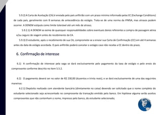 16 
5.9.2) A Carta de Aceitação (CA) é enviada pelo país anfitrião com um prazo mínimo informado pelas EC (Exchange Conditions) de cada país, geralmente com 8 semanas de antecedência do estágio. Trata-se de uma norma da IFMSA, mas atrasos podem ocorrer. A DENEM estipula como limite tolerável até um mês de atraso; 
5.9.2.1) A DENEM se exime de quaisquer responsabilidades sobre eventuais danos referentes a compra de passagem aérea e/ou seguro de viagem antes do recebimento da CA. 
5.9.3) O estudante, após o recebimento de sua CA, compromete-se a enviar sua Carta de Confirmação (CC) em até 4 semanas antes da data de estágio acordada. O país anfitrião poderá cancelar o estágio caso não receba a CC dentro do prazo. 
6. Confirmação de interesse 
6.1) A confirmação de interesse pela vaga se dará exclusivamente pelo pagamento da taxa de estágio e pelo envio do comprovante conforme descrito no item 5.5.2. 
6.2) O pagamento deverá ser no valor de R$ 230,00 (duzentos e trinta reais), e se dará exclusivamente de uma das seguintes maneiras: 
6.2.1) Depósito realizado com atendente bancário (diretamente no caixa) devendo ser solicitado que o nome completo do estudante selecionado seja acrescentado no comprovante da transação emitido pelo banco. Em hipótese alguma serão aceitos comprovantes que não contenham o nome, impresso pelo banco, do estudante selecionado;  