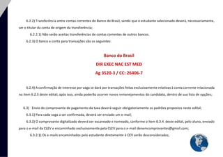 17 
6.2.2) Transferência entre contas correntes do Banco do Brasil, sendo que o estudante selecionado deverá, necessariamente, ser o titular da conta de origem da transferência; 
6.2.2.1) Não serão aceitas transferências de contas correntes de outros bancos. 
6.2.3) O banco e conta para transações são os seguintes: 
Banco do Brasil DIR EXEC NAC EST MED Ag 3520-3 / CC: 26406-7 
6.2.4) A confirmação de interesse por vaga se dará por transações feitas exclusivamente relativas à conta corrente relacionada no item 6.2.3 deste edital; após isso, ainda poderão ocorrer novos remanejamentos do candidato, dentro de sua lista de opções; 
6.3) Envio do comprovante de pagamento da taxa deverá seguir obrigatoriamente os padrões propostos neste edital; 
6.3.1) Para cada vaga a ser confirmada, deverá ser enviado um e-mail; 
6.3.2) O comprovante digitalizado deverá ser escaneado e nomeado, conforme o item 6.3.4. deste edital, pelo aluno, enviado para o e-mail da CLEV e encaminhado exclusivamente pela CLEV para o e-mail denemcomprovantes@gmail.com; 
6.3.2.1) Os e-mails encaminhados pelo estudante diretamente à CEV serão desconsiderados;  