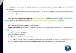 18 
6.3.3) O comprovante original de pagamento deverá ser mantido com o estudante e apresentado prontamente à CEV caso seja solicitado; 
6.3.4) O comprovante de pagamento deve ser digitalizado e o assunto do e-mail em que ele será enviado deverá conter as seguintes informações nessa ordem: 
SCOPE ou SCORE - PRIMEIRA/SEGUNDA TAXA - DATA DO PAGAMENTO - VALOR DO DEPOSITO - DC ou TC – Nº DO RECIBO ∕ CONTA CORRENTE - PAÍS SELECIONADO-NMO - NOME DO ESTUDANTE e INICIAIS DO SOBRENOME - FACULDADE 
SCOPE ou SCORE: informar se a vaga é do SCOPE OU SCORE; 
PRIMEIRA/SEGUNDA TAXA: Informar se o pagamento é referente a 1ª taxa (confirmação de interesse) ou a 2ª taxa (recebimento da CA). 
DATA DO PAGAMENTO: DD∕MM∕AA 
VALOR DO DEPOSITO: R$230,00 
DC ou TC: indica o tipo de procedimento realizado; 
 DC: Depósito realizado diretamente no caixa do banco, identificado no comprovante, conforme orientação no item 6.2.1.; 
 TC: transferência conta corrente, transferência exclusiva da conta do selecionado para a conta da DENEM;  