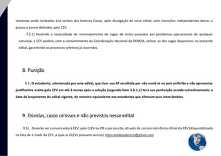 20 
restantes serão sorteadas (via sorteio das Loterias Caixa), após divulgação de novo edital, com inscrições independentes deste, e prazos a serem definidos pela CEV. 
7.2.1) Havendo a necessidade de remanejamento de vagas de ciclos passados por problemas operacionais de qualquer natureza, a CEV poderá, com o consentimento da Coordenação Nacional da DENEM, utilizar-se das vagas disponíveis no presente edital, garantindo os processos seletivos já ocorridos. 
8. Punição 
8.1) O estudante, selecionado por este edital, que tiver sua AF recolhida por não enviá-la ao país anfitrião e não apresentar justificativa aceita pela CEV em até 2 meses após a seleção (segundo item 5.6.1.1) terá sua pontuação zerada retroativamente a data de lançamento do edital vigente, de maneira equivalente aos estudantes que efetuam seus intercâmbios. 
9. Dúvidas, casos omissos e não previstos nesse edital 
9.1) Deverão ser comunicados à CEV, pela CLEV ou CR e por escrito, através do correio eletrônico oficial da CEV (disponibilizado na lista de e-mails da CEV, à qual as CLEVs possuem acesso) intercambiosdenem@gmail.com  