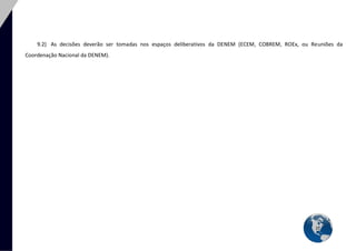 21 
9.2) As decisões deverão ser tomadas nos espaços deliberativos da DENEM (ECEM, COBREM, ROEx, ou Reuniões da Coordenação Nacional da DENEM). 
 