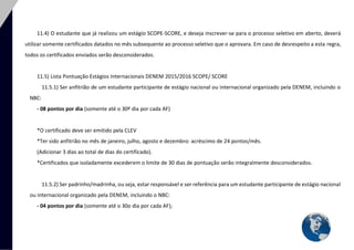 29 
11.4) O estudante que já realizou um estágio SCOPE-SCORE, e deseja inscrever-se para o processo seletivo em aberto, deverá utilizar somente certificados datados no mês subsequente ao processo seletivo que o aprovara. Em caso de desrespeito a esta regra, todos os certificados enviados serão desconsiderados. 
11.5) Lista Pontuação Estágios Internacionais DENEM 2015/2016 SCOPE/ SCORE 
11.5.1) Ser anfitrião de um estudante participante de estágio nacional ou internacional organizado pela DENEM, incluindo o NBC: 
- 08 pontos por dia (somente até o 30º dia por cada AF) 
*O certificado deve ser emitido pela CLEV 
*Ter sido anfitrião no mês de janeiro, julho, agosto e dezembro: acréscimo de 24 pontos/mês. 
(Adicionar 3 dias ao total de dias do certificado). 
*Certificados que isoladamente excederem o limite de 30 dias de pontuação serão integralmente desconsiderados. 
11.5.2) Ser padrinho/madrinha, ou seja, estar responsável e ser referência para um estudante participante de estágio nacional ou internacional organizado pela DENEM, incluindo o NBC: 
- 04 pontos por dia (somente até o 30o dia por cada AF); 
 