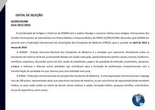 3 
EDITAL DE SELEÇÃO SCOPE/SCORE Ciclo 2015-2016 
A Coordenação de Estágios e Vivências da DENEM vem à público divulgar o processo seletivo para estágios internacionais dos Comitês Permanentes de Intercâmbios em Prática Médica e Pesquisa Médica da IFMSA (SCOPE/SCORE) oferecidos pela DENEM em parceria com a Federação Internacional das Associações dos Estudantes de Medicina (IFMSA), para o período de abril de 2015 a março de 2016. A DENEM - Direção Executiva Nacional dos Estudantes de Medicina é a entidade que representa oficialmente todos os estudantes de medicina do Brasil, promovendo debates em saúde e educação, aprofundamentos político-sociais, eventos acadêmico- científicos, esportivos, discussões acerca de SUS, saúde do trabalhador, papel e da qualidade da extensão universitária, pesquisas, estágios e vivências e diversas outras atividades que contribuem para a formação de profissionais compromissados com a transformação da sociedade em que vivemos para uma realidade mais justa. A IFMSA - Federação Internacional das Associações dos Estudantes de Medicina - é uma organização internacional que congrega mais de 100 países, representados pelas suas executivas nacionais de medicina, ou por outra forma de representatividade estudantil médica, as quais estão unidas no intuito de discutir temas relativos a saúde, formação médica, pesquisa científica, intercâmbios, trocas de experiência, entre outros. 
 