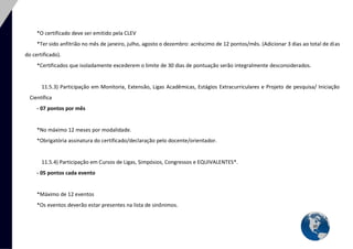 30 
*O certificado deve ser emitido pela CLEV 
*Ter sido anfitrião no mês de janeiro, julho, agosto o dezembro: acréscimo de 12 pontos/mês. (Adicionar 3 dias ao total de dias do certificado). 
*Certificados que isoladamente excederem o limite de 30 dias de pontuação serão integralmente desconsiderados. 
11.5.3) Participação em Monitoria, Extensão, Ligas Acadêmicas, Estágios Extracurriculares e Projeto de pesquisa/ Iniciação Científica 
- 07 pontos por mês 
*No máximo 12 meses por modalidade. 
*Obrigatória assinatura do certificado/declaração pelo docente/orientador. 
11.5.4) Participação em Cursos de Ligas, Simpósios, Congressos e EQUIVALENTES*. 
- 05 pontos cada evento 
*Máximo de 12 eventos 
*Os eventos deverão estar presentes na lista de sinônimos. 
 