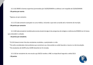 34 
11.5.16) OREM e Eventos esportivos promovidos por CA/DA/DENEM ou atléticas com respaldo do CA/DA/DENEM. 
- 05 pontos por evento 
*Apenas um por semestre. 
11.5.17) Cada semestre avançado no curso médico, incluindo o que está cursando até o momento da inscrição. 
- 04 pontos por semestre 
11.5.18) Cada estudante recebido pela escola através de algum dos programas de estágios e vivências da DENEM nos 12 meses que antecedem a seleção. 
- 10 pontos por estudante. 
*A CLEV deverá enviar lista dos estudantes recebidos, o país/estado e o mês. 
*Só serão considerados intercambistas que concluíram seu intercambio ou estão fazendo o mesmo no mês da seleção. 
*Os estudantes do SCOPE e/ou SCORE deverão ter CC enviada. 
11.5.19) Ser estudante de uma escola cujo DA/CA recebeu o NBC na etapa Brasil segundo o edital 2013. 
- 50 pontos  