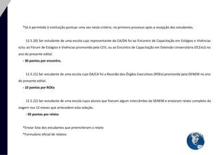 35 
*Só é permitido à instituição pontuar uma vez neste critério, no primeiro processo após a recepção dos estudantes. 
11.5.20) Ser estudante de uma escola cujo representante do CA/DA foi ao Encontro de Capacitação em Estágios e Vivências e/ou ao Fórum de Estágios e Vivências promovido pela CEV; ou ao Encontro de Capacitação em Extensão Universitária (ECExU) no ano do presente edital. 
- 30 pontos por encontro. 
11.5.21) Ser estudante de uma escola cujo DA/CA foi a Reunião dos Órgãos Executivos (ROEx) promovida pela DENEM no ano do presente edital. 
- 10 pontos por ROEx 
11.5.22) Ser estudante de uma escola cujos alunos que fizeram algum intercâmbio da DENEM e enviaram relato completo da viagem nos 12 meses que antecedem esta seleção. 
- 05 pontos por relato 
*Enviar lista dos estudantes que preencheram o relato 
*Formulário oficial de relatos:  