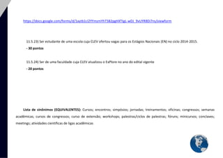 36 
https://docs.google.com/forms/d/1aytb1cl2YYmzmYhT5B2pgHXTtgL-wDJ_9vUYR8Di7ns/viewform 
11.5.23) Ser estudante de uma escola cuja CLEV ofertou vagas para os Estágios Nacionais (EN) no ciclo 2014-2015. 
- 30 pontos 
11.5.24) Ser de uma faculdade cuja CLEV atualizou o ExPlore no ano do edital vigente 
- 20 pontos 
Lista de sinônimos (EQUIVALENTES): Cursos; encontros; simpósios; jornadas; treinamentos; oficinas; congressos; semanas acadêmicas; cursos de congressos; curso de extensão; workshops; palestras/ciclos de palestras; fóruns; minicursos; conclaves; meetings; atividades científicas de ligas acadêmicas 
 