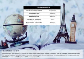37 
TABELA DE PRAZOS Inscrição do candidato pelo site 10/11 a 01/11 Validação pela CLEV Até 06/12 Validação pela CEV Até 15/12 Lista oficial dos selecionados 15/12 Pagamento taxa – selecionados Até 19/11 
COMISSÃO DE EDITAIS 2014 
André Abreu (UERJ), Athos Martini (UFSC), Bruna Reis (UFF), Camila Amorim (UFMA), Christiny Guimarães (UNIGRANRIO), Diogo Reis (EMESCAM), Douglas Valdonado (UFMS), 
Fidel Cesário (UFCG), Gabriel Martins (FCM-MG), Ighor Rezende (UFF), Jéssica Motta (UFSC), João Vitor (UFSC), Juli Machado (UNESA), Lucas Tiso (FASEH), Matheus Barbosa (UNIFESP), Monique França (UERJ), Thiago De Luca (UFSC), Vanessa Vazquez (UERJ).  