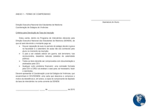 39 
ANEXO 1 – TERMO DE COMPROMISSO 
Direção Executiva Nacional dos Estudantes de Medicina Coordenação de Estágios de Vivências 
Critérios para Devolução de Taxa de Inscrição 
Estou ciente, dentro do Programa de Intercâmbio oferecido pela Direção Executiva Nacional dos Estudantes de Medicina (DENEM), de que só será devolvido o montante pago se:  Houver reposição de aula no período do estágio devido à greve na faculdade e o calendário de aulas não era conhecido pelo aluno no momento da inscrição;  O país a ser visitado estiver em guerra, sob terrorismo, luta revolucionária, desastres naturais (estados de calamidade pública);  Todos os itens deverão ser comprovados com documentação e analisados pela CEV;  Qualquer outro problema financeiro: uma comissão formada pela CEV e CREx vai analisar o caso para, se necessário, fazer o reembolso. Deverei apresentar à Coordenação Local de Estágios de Vivências, que encaminhará à CEV/DENEM, uma carta que descreva e comprove o motivo da desistência e, em anexo, a cópia do comprovante de depósito da taxa de intercâmbio na conta corrente da DENEM. 
______________________, _____ de ___________________ de 2015 
______________________________________ Assinatura do Aluno 
