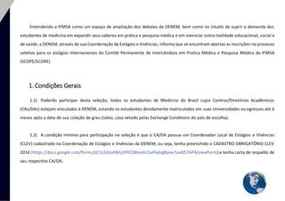 4 
Entendendo a IFMSA como um espaço de ampliação dos debates da DENEM, bem como no intuito de suprir a demanda dos estudantes de medicina em expandir seus saberes em prática e pesquisa médica e em vivenciar outra realidade educacional, social e de saúde, a DENEM, através de sua Coordenação de Estágios e Vivências, informa que se encontram abertas as inscrições no processo seletivo para os estágios internacionais do Comitê Permanente de Intercâmbios em Pratica Médica e Pesquisa Médica da IFMSA (SCOPE/SCORE). 
1. Condições Gerais 
1.1) Poderão participar desta seleção, todos os estudantes de Medicina do Brasil cujos Centros/Diretórios Acadêmicos (CAs/DAs) estejam vinculados à DENEM, estando os estudantes devidamente matriculados em suas Universidades ou egressos até 6 meses após a data de sua colação de grau (salvo, caso vetado pelas Exchange Conditions do país de escolha). 
1.2) A condição mínima para participação na seleção é que o CA/DA possua um Coordenador Local de Estágios e Vivências (CLEV) cadastrado na Coordenação de Estágios e Vivências da DENEM, ou seja, tenha preenchido o CADASTRO OBRIGATÓRIO CLEV 2014 (https://docs.google.com/forms/d/1Jj5QsvX6FjzlPXC08mohr2uiFkdzgRpoe7av0Zi7AP4/viewform) e tenha carta de respaldo de seu respectivo CA/DA;  