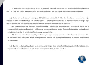 5 
1.2.1) O estudante que não possuir CLEV no seu CA/DA deverá entrar em contato com seu respectivo Coordenador Regional e/ou CEV e este, por sua vez, indicará a CLEV de uma faculdade próxima, que dará suporte e garantirá a correta orientação. 
1.3) Todos os intercâmbios oferecidos pelo SCOPE/SCORE, através da CEV/DENEM têm duração de 4 semanas. Caso haja interesse em outra unidade de estágio (um período superior a 4 semanas); implica uma nova AF (Application Form) de estágio, logo deve-se proceder com uma nova inscrição e divisão, em livre proporção, dos certificados de pontuação. 
1.3.1) Para se realizar duas inscrições internacionais para o mesmo ciclo, sejam elas SCOPE ou SCORE, é preciso que o estudante divida sua pontuação, pois ela é válida apenas para uma unidade de estágio. Caso ele não divida a sua pontuação, por meio de nova inscrição, ele será desclassificado deste processo seletivo. 
1.3.2) Uma vez selecionado e com o estágio realizado, a pontuação do aluno, referente a certificados com data anterior a data de lançamento deste edital, será zerada, e não poderá ser utilizada para outro processo seletivo de estágios internacionais (SCOPE/SCORE). 
1.4) Durante o estágio, a hospedagem e, no mínimo, uma refeição diária serão oferecidas pelo país anfitrião. Cada país tem suas peculiaridades, que deverão ser respeitadas e seguidas pelo estudante, durante sua estada; 
 