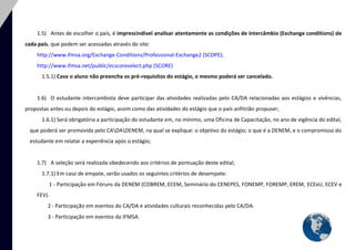 6 
1.5) Antes de escolher o país, é imprescindível analisar atentamente as condições de intercâmbio (Exchange conditions) de cada país, que podem ser acessadas através do site: 
http://www.ifmsa.org/Exchange-Conditions/Professional-Exchange2 (SCOPE); 
http://www.ifmsa.net/public/ecscoreselect.php (SCORE) 
1.5.1) Caso o aluno não preencha os pré-requisitos do estágio, o mesmo poderá ser cancelado. 
1.6) O estudante intercambista deve participar das atividades realizadas pelo CA/DA relacionadas aos estágios e vivências, propostas antes ou depois do estágio, assim como das atividades do estágio que o país anfitrião propuser; 
1.6.1) Será obrigatória a participação do estudante em, no mínimo, uma Oficina de Capacitação, no ano de vigência do edital, que poderá ser promovida pelo CADADENEM, na qual se explique: o objetivo do estágio; o que é a DENEM, e o compromisso do estudante em relatar a experiência após o estágio; 
1.7) A seleção será realizada obedecendo aos critérios de pontuação deste edital; 
1.7.1) Em caso de empate, serão usados os seguintes critérios de desempate: 
1 - Participação em Fóruns da DENEM (COBREM, ECEM, Seminário do CENEPES, FONEMP, FOREMP, EREM, ECExU, ECEV e FEV). 
2 - Participação em eventos do CA/DA e atividades culturais reconhecidas pelo CA/DA. 
3 - Participação em eventos da IFMSA.  
