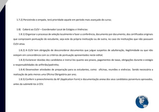 7 
1.7.2) Persistindo o empate, terá prioridade aquele em período mais avançado do curso; 
1.8) Caberá ao CLEV – Coordenador Local de Estágios e Vivências: 
1.8.1) Organizar o processo de seleção localmente e fazer a conferência, documento por documento, dos certificados originais que comprovem pontuação do estudante, seja este da própria instituição ou de outra, no caso de instituições que não possuam CLEV ativa. 
1.8.2) A CLEV tem obrigação de desconsiderar documentos que julgue suspeitos de adulteração, ilegitimidade ou que não estejam em concordância com os critérios de pontuação apresentados neste edital; 
1.8.3) Esclarecer dúvidas dos candidatos e instruí-los quanto aos prazos, pagamentos de taxas, obrigações durante o estágio e responsabilidades do anfitrião/padrinho; 
1.8.4) Desenvolver atividades de preparação para os estudantes, como: oficinas, reuniões e vivências. Sendo necessária a realização de pelo menos uma Oficina Obrigatória por ano; 
1.8.5) Conferir o preenchimento da AF (Application Form) e documentação anexa dos seus candidatos porventura aprovados, antes da submetê-los à CEV. 
 