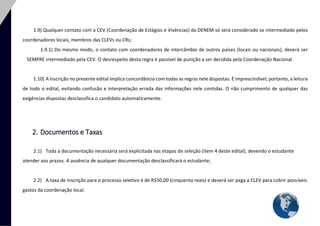 8 
1.9) Qualquer contato com a CEV (Coordenação de Estágios e Vivências) da DENEM só será considerado se intermediado pelos coordenadores locais, membros das CLEVs ou CRs; 
1.9.1) Do mesmo modo, o contato com coordenadores de intercâmbio de outros países (locais ou nacionais), deverá ser SEMPRE intermediado pela CEV. O desrespeito desta regra é passível de punição a ser decidida pela Coordenação Nacional 
1.10) A inscrição no presente edital implica concordância com todas as regras nele dispostas. É imprescindível, portanto, a leitura de todo o edital, evitando confusão e interpretação errada das informações nele contidas. O não cumprimento de qualquer das exigências dispostas desclassifica o candidato automaticamente. 
2. Documentos e Taxas 
2.1) Toda a documentação necessária será explicitada nas etapas de seleção (item 4 deste edital), devendo o estudante atender aos prazos. A ausência de qualquer documentação desclassificará o estudante; 
2.2) A taxa de inscrição para o processo seletivo é de R$50,00 (cinquenta reais) e deverá ser paga a CLEV para cobrir possíveis gastos da coordenação local.  