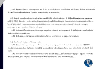 9 
2.2.1) Qualquer abuso na cobrança dessa taxa deverá ser imediatamente comunicado à Coordenação Nacional da DENEM ou à CEV (Coordenação de Estágio e Vivências) para os devidos esclarecimentos; 
2.3) Quando o estudante é selecionado, a taxa paga à DENEM pelo intercâmbio é de R$ 460,00 (quatrocentos e sessenta reais). R$ 230,00 (duzentos e trinta reais) serão pagos na confirmação do estágio pelo aluno, seguindo os prazos estabelecidos no “item 5” deste edital; e a outra parcela de R$ 230,00 (duzentos e trinta reais), no recebimento da CA (Carta de Aceitação) - confirmação de que o estudante foi aceito pelo país; 
2.3.1) Assim que informado do recebimento de sua carta, o estudante terá um prazo de 10 (dez) dias para a realização do pagamento da segunda parcela; 
2.3.2) O não pagamento no prazo estabelecido resultará no cancelamento da vaga sem aviso prévio; 
2.4) Dos formulários do candidato aprovado: 
2.4.1) Os candidatos aprovados que confirmarem interesse na vaga, por meio de envio de comprovante de R$230,00, receberão suas respectivas Application Forms (AF), que deverão ser submetidas conforme prazo estabelecido pelo item 5 deste edital. 
2.4.2) Após comunicado sobre o recebimento da Carta de Aceitação (CA), o estudante deverá pagar a segunda parcela da taxa supracitada, para que possa acessar o conteúdo desta e preencher a Carta de Confirmação (CC). 
 