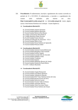 3.3.       Procedimento: O cadastramento, inscrição e agendamento dos exames ocorrerão no
                             período de 12 a 18/12/2012. O cadastramento, a inscrição e o agendamento dos
                             exames               serão         realizados        pela     internet   nos   sites:
                             http://examesupletivo.seduc.am.gov.br ou www.seduc.am.gov.br (nesta página
                             acesse o link Sistema Eletrônico de Avaliação – Exame Supletivo).
                                  Coordenadoria Distrital 01:

                                  01. Escola Estadual Antenor Sarmento
                                  02. Escola Estadual Balbina Mestrinho
                                  03. Escola Estadual Barão do Rio Branco
                                  04. Colégio Amazonense Dom Pedro II
                                  05. Colégio Brasileiro Pedro Silvestre
                                  06. Escola Estadual Eunice Serrano
                                  07. Instituto de Educação do Amazonas – I.E.A
                                  08. Escola Estadual Márcio Nery
                                  09. Escola Estadual Nossa Senhora de Aparecida
                                  10. Escola Estadual Princesa Isabel

                                  Coordenadoria Distrital 02:
                                  01. Escola Estadual Antonio Lucena Bittencourt
                                  02. Escola Estadual Brigadeiro João Camarão
                                  03. Escola Estadual Estelita Tapajós
                                  04. Escola Estadual Lucinda Félix de Azevedo
                                  05. Escola Estadual Nathália Uchôa
                                  06. Escola Estadual Tiradentes
                                  07. Escola Estadual Santana
                                  08. Escola Estadual Milburges Bezerra de Araújo
                                  09. Escola Estadual Ondina de Paula Ribeiro
                                  10. CETI - Gilberto Mestrinho

                                  Coordenadoria Distrital 03:

                                  01. Escola Estadual Angelo Ramazzotti
                                  02. Escola Estadual José Bentes Monteiro
                                  03. Escola Estadual Adelaide de Macedo
                                  04. Escola Estadual Profª Alice Salermo Gomes de Lima
                                  05. Escola Estadual Rosina Ferreira da Silva
                                  06. Escola Estadual Solon de Lucena
                                  07. Escola Estadual Vicente Telles de Souza
                                  08. Escola Estadual Almirante Barroso
                                  09. Escola Estadual Altair Severiano Nunes
                                  10. Escola Estadual Nossa Senhora das Graças




                    Av. Waldomiro Lustoza, 250                Secretaria de Estado de
                    Japiim II – CEP. 69.076-830           Educação e Qualidade do Ensino
Fone: (92) 3614-2254 – Manaus-Amazonas-Brasil
         Home Page: http//www.seduc.am.gov.br
 