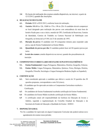 3.4        Os locais de realização dos exames estarão disponíveis, na internet, a partir de
                             12/12/2012, quando das inscrições.

             4. REALIZAÇÃO DO EXAME
                  4.1.       Período: 02/01 a 05/01/2013, conforme locais de realização;
                  4.2.       Horário: 08h:00 às 12h, 13h00 às 17h e 19h às 22h. O candidato deverá comparecer
                             ao local designado para realização das provas com antecedência de meia hora do
                             horário fixado para o seu o início, munido de CPF, Certificado de Reservista, Carteira
                             de Identidade, Carteira de Trabalho ou Carteira Nacional de Habilitação com
                             fotografia, na forma da Lei 9.503, de 23 de setembro de 1997;
                  4.3.       Duração da prova: O candidato terá 50 (cinquenta) minutos para responder cada
                             prova, seja do Ensino Fundamental ou Ensino Médio;
                  4.4.       Quantidade de provas por dia: O candidato poderá fazer até 04 (quatro) provas por
                             turno.
                  4.5       Locais dos exames: estarão disponíveis na internet, quando dos procedimentos de
                           inscrição.

             5. COMPONENTES CURRICULARES DO EXAME SUPLETIVO ELETRÔNICO
                  5.1.       Ensino Fundamental: Língua Portuguesa, Matemática, História, Geografia, Ciências;
                  5.2.       Ensino Médio: Língua Portuguesa, Matemática, Química, Física, Biologia, História,
                             Geografia, Filosofia, Sociologia e Língua Estrangeira Moderna (Inglês ou Espanhol);

             6. CERTIFICAÇÃO
                  6.1.       Será considerado aprovado o candidato que obtiver o acerto de 10 questões das 20
                             questões propostas, correspondente a nota 5,0 (cinco);
                  6.2.     O candidato que for aprovado em todos os Componentes Curriculares receberá a
                           Certificação;
                  6.3.      Os candidatos do Ensino Fundamental receberão certificação do Ensino Fundamental;
                  6.4      Os candidatos do Ensino Médio receberão certificação do Ensino Médio;
                  6.5        A certificação estará sob responsabilidade da Gerência da Educação de Jovens e
                             Adultos, seguindo a regulamentação do Conselho Estadual de Educação e da
                             Secretaria de Estado de Educação e Qualidade do Ensino - SEDUC.

             7. DISPOSIÇÃO GERAL
                   7.1. Se o candidato for reprovado em algum Componente Curricular não poderá realizar novo
                         agendamento de exames nesse período;


                    Av. Waldomiro Lustoza, 250        Secretaria de Estado de
                    Japiim II – CEP. 69.076-830   Educação e Qualidade do Ensino
Fone: (92) 3614-2254 – Manaus-Amazonas-Brasil
         Home Page: http//www.seduc.am.gov.br
 