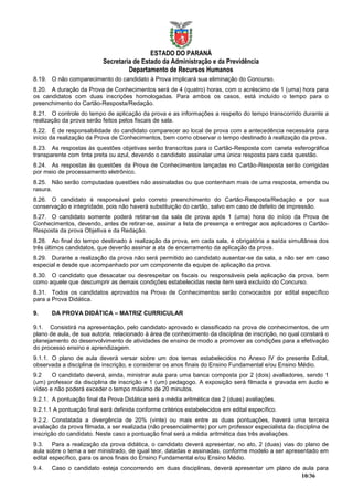 ESTADO DO PARANÁ
                          Secretaria de Estado da Administração e da Previdência
                                   Departamento de Recursos Humanos
8.19. O não comparecimento do candidato à Prova implicará sua eliminação do Concurso.
8.20. A duração da Prova de Conhecimentos será de 4 (quatro) horas, com o acréscimo de 1 (uma) hora para
os candidatos com duas inscrições homologadas. Para ambos os casos, está incluído o tempo para o
preenchimento do Cartão-Resposta/Redação.
8.21. O controle do tempo de aplicação da prova e as informações a respeito do tempo transcorrido durante a
realização da prova serão feitos pelos fiscais de sala.
8.22. É de responsabilidade do candidato comparecer ao local de prova com a antecedência necessária para
início da realização da Prova de Conhecimentos, bem como observar o tempo destinado à realização da prova.
8.23. As respostas às questões objetivas serão transcritas para o Cartão-Resposta com caneta esferográfica
transparente com tinta preta ou azul, devendo o candidato assinalar uma única resposta para cada questão.
8.24. As respostas às questões da Prova de Conhecimentos lançadas no Cartão-Resposta serão corrigidas
por meio de processamento eletrônico.
8.25. Não serão computadas questões não assinaladas ou que contenham mais de uma resposta, emenda ou
rasura.
8.26. O candidato é responsável pelo correto preenchimento do Cartão-Resposta/Redação e por sua
conservação e integridade, pois não haverá substituição do cartão, salvo em caso de defeito de impressão.
8.27. O candidato somente poderá retirar-se da sala de prova após 1 (uma) hora do início da Prova de
Conhecimentos, devendo, antes de retirar-se, assinar a lista de presença e entregar aos aplicadores o Cartão-
Resposta da prova Objetiva e da Redação.
8.28. Ao final do tempo destinado à realização da prova, em cada sala, é obrigatória a saída simultânea dos
três últimos candidatos, que deverão assinar a ata de encerramento da aplicação da prova.
8.29. Durante a realização da prova não será permitido ao candidato ausentar-se da sala, a não ser em caso
especial e desde que acompanhado por um componente da equipe de aplicação da prova.
8.30. O candidato que desacatar ou desrespeitar os fiscais ou responsáveis pela aplicação da prova, bem
como aquele que descumprir as demais condições estabelecidas neste item será excluído do Concurso.
8.31. Todos os candidatos aprovados na Prova de Conhecimentos serão convocados por edital específico
para a Prova Didática.

9.     DA PROVA DIDÁTICA – MATRIZ CURRICULAR

9.1. Consistirá na apresentação, pelo candidato aprovado e classificado na prova de conhecimentos, de um
plano de aula, de sua autoria, relacionado à área de conhecimento da disciplina de inscrição, no qual constará o
planejamento do desenvolvimento de atividades de ensino de modo a promover as condições para a efetivação
do processo ensino e aprendizagem.
9.1.1. O plano de aula deverá versar sobre um dos temas estabelecidos no Anexo IV do presente Edital,
observada a disciplina de inscrição, e considerar os anos finais do Ensino Fundamental e/ou Ensino Médio.
9.2    O candidato deverá, ainda, ministrar aula para uma banca composta por 2 (dois) avaliadores, sendo 1
(um) professor da disciplina de inscrição e 1 (um) pedagogo. A exposição será filmada e gravada em áudio e
vídeo e não poderá exceder o tempo máximo de 20 minutos.
9.2.1. A pontuação final da Prova Didática será a média aritmética das 2 (duas) avaliações.
9.2.1.1 A pontuação final será definida conforme critérios estabelecidos em edital específico.
9.2.2. Constatada a divergência de 20% (vinte) ou mais entre as duas pontuações, haverá uma terceira
avaliação da prova filmada, a ser realizada (não presencialmente) por um professor especialista da disciplina de
inscrição do candidato. Neste caso a pontuação final será a média aritmética das três avaliações.
9.3. Para a realização da prova didática, o candidato deverá apresentar, no ato, 2 (duas) vias do plano de
aula sobre o tema a ser ministrado, de igual teor, datadas e assinadas, conforme modelo a ser apresentado em
edital específico, para os anos finais do Ensino Fundamental e/ou Ensino Médio.
9.4.   Caso o candidato esteja concorrendo em duas disciplinas, deverá apresentar um plano de aula para
                                                                                              10/36
 