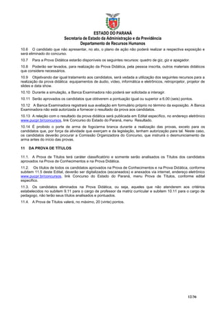 ESTADO DO PARANÁ
                           Secretaria de Estado da Administração e da Previdência
                                    Departamento de Recursos Humanos
10.6 O candidato que não apresentar, no ato, o plano de ação não poderá realizar a respectiva exposição e
será eliminado do concurso.
10.7    Para a Prova Didática estarão disponíveis os seguintes recursos: quadro de giz, giz e apagador.
10.8 Poderão ser levados, para realização da Prova Didática, pela pessoa inscrita, outros materiais didáticos
que considere necessários.
10.9 Objetivando dar igual tratamento aos candidatos, será vedada a utilização dos seguintes recursos para a
realização da prova didática: equipamentos de áudio, vídeo, informática e eletrônicos, retroprojetor, projetor de
slides e data show.
10.10 Durante a simulação, a Banca Examinadora não poderá ser solicitada a interagir.
10.11 Serão aprovados os candidatos que obtiverem a pontuação igual ou superior a 6,00 (seis) pontos.
10.12 A Banca Examinadora registrará sua avaliação em formulário próprio no término da exposição. A Banca
Examinadora não está autorizada a fornecer o resultado da prova aos candidatos.
10.13 A relação com o resultado da prova didática será publicada em Edital específico, no endereço eletrônico
www.pucpr.br/concursos, link Concurso do Estado do Paraná, menu Resultado.
10.14 É proibido o porte de arma de fogo/arma branca durante a realização das provas, exceto para os
candidatos que, por força da atividade que exerçam e da legislação, tenham autorização para tal. Neste caso,
os candidatos deverão procurar a Comissão Organizadora do Concurso, que instruirá o desmuniciamento da
arma antes do início das provas.

11     DA PROVA DE TÍTULOS

11.1. A Prova de Títulos terá caráter classificatório e somente serão analisados os Títulos dos candidatos
aprovados na Prova de Conhecimentos e na Prova Didática.
11.2. Os títulos de todos os candidatos aprovados na Prova de Conhecimentos e na Prova Didática, conforme
subitem 11.5 deste Edital, deverão ser digitalizados (escaneados) e anexados via internet, endereço eletrônico
www.pucpr.br/concursos, link Concurso do Estado do Paraná, menu Prova de Títulos, conforme edital
especifico.
11.3. Os candidatos eliminados na Prova Didática, ou seja, aqueles que não atenderem aos critérios
estabelecidos no subitem 9.11 para o cargo de professor da matriz curricular e subitem 10.11 para o cargo de
pedagogo, não terão seus títulos analisados e pontuados.
11.4. A Prova de Títulos valerá, no máximo, 20 (vinte) pontos.




                                                                                                      12/36
 
