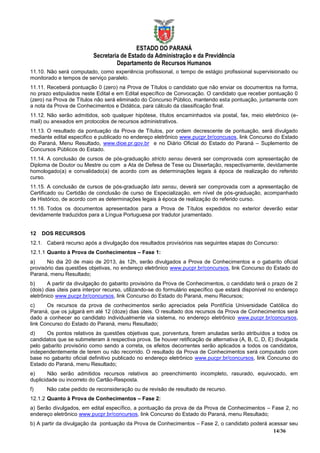 ESTADO DO PARANÁ
                          Secretaria de Estado da Administração e da Previdência
                                   Departamento de Recursos Humanos
11.10. Não será computado, como experiência profissional, o tempo de estágio profissional supervisionado ou
monitorado e tempos de serviço paralelo.
11.11. Receberá pontuação 0 (zero) na Prova de Títulos o candidato que não enviar os documentos na forma,
no prazo estipulados neste Edital e em Edital específico de Convocação. O candidato que receber pontuação 0
(zero) na Prova de Títulos não será eliminado do Concurso Público, mantendo esta pontuação, juntamente com
a nota da Prova de Conhecimentos e Didática, para cálculo da classificação final.
11.12. Não serão admitidos, sob qualquer hipótese, títulos encaminhados via postal, fax, meio eletrônico (e-
mail) ou anexados em protocolos de recursos administrativos.
11.13. O resultado da pontuação da Prova de Títulos, por ordem decrescente de pontuação, será divulgado
mediante edital especifico e publicado no endereço eletrônico www.pucpr.br/concusos, link Concurso do Estado
do Paraná, Menu Resultado, www.dioe.pr.gov.br e no Diário Oficial do Estado do Paraná – Suplemento de
Concursos Públicos do Estado.
11.14. A conclusão de cursos de pós-graduação stricto sensu deverá ser comprovada com apresentação de
Diploma de Doutor ou Mestre ou com a Ata de Defesa de Tese ou Dissertação, respectivamente, devidamente
homologado(a) e convalidado(a) de acordo com as determinações legais à época de realização do referido
curso.
11.15. A conclusão de cursos de pós-graduação lato sensu, deverá ser comprovada com a apresentação de
Certificado ou Certidão de conclusão de curso de Especialização, em nível de pós-graduação, acompanhado
de Histórico, de acordo com as determinações legais à época de realização do referido curso.
11.16. Todos os documentos apresentados para a Prova de Títulos expedidos no exterior deverão estar
devidamente traduzidos para a Língua Portuguesa por tradutor juramentado.


12   DOS RECURSOS
12.1. Caberá recurso após a divulgação dos resultados provisórios nas seguintes etapas do Concurso:
12.1.1 Quanto à Prova de Conhecimentos – Fase 1:
a)     No dia 20 de maio de 2013, às 12h, serão divulgados a Prova de Conhecimentos e o gabarito oficial
provisório das questões objetivas, no endereço eletrônico www.pucpr.br/concursos, link Concurso do Estado do
Paraná, menu Resultado;
b)      A partir da divulgação do gabarito provisório da Prova de Conhecimentos, o candidato terá o prazo de 2
(dois) dias úteis para interpor recurso, utilizando-se do formulário específico que estará disponível no endereço
eletrônico www.pucpr.br/concursos, link Concurso do Estado do Paraná, menu Recursos;
c)     Os recursos da prova de conhecimentos serão apreciados pela Pontifícia Universidade Católica do
Paraná, que os julgará em até 12 (doze) dias úteis. O resultado dos recursos da Prova de Conhecimentos será
dado a conhecer ao candidato individualmente via sistema, no endereço eletrônico www.pucpr.br/concursos,
link Concurso do Estado do Paraná, menu Resultado;
d)     Os pontos relativos às questões objetivas que, porventura, forem anuladas serão atribuídos a todos os
candidatos que se submeteram à respectiva prova. Se houver retificação de alternativa (A, B, C, D, E) divulgada
pelo gabarito provisório como sendo a correta, os efeitos decorrentes serão aplicados a todos os candidatos,
independentemente de terem ou não recorrido. O resultado da Prova de Conhecimentos será computado com
base no gabarito oficial definitivo publicado no endereço eletrônico www.pucpr.br/concursos, link Concurso do
Estado do Paraná, menu Resultado;
e)      Não serão admitidos recursos relativos ao preenchimento incompleto, rasurado, equivocado, em
duplicidade ou incorreto do Cartão-Resposta.
f)     Não cabe pedido de reconsideração ou de revisão de resultado de recurso.
12.1.2 Quanto à Prova de Conhecimentos – Fase 2:
a) Serão divulgados, em edital específico, a pontuação da prova de da Prova de Conhecimentos – Fase 2, no
endereço eletrônico www.pucpr.br/concursos, link Concurso do Estado do Paraná, menu Resultado;
b) A partir da divulgação da pontuação da Prova de Conhecimentos – Fase 2, o candidato poderá acessar seu
                                                                                                14/36
 