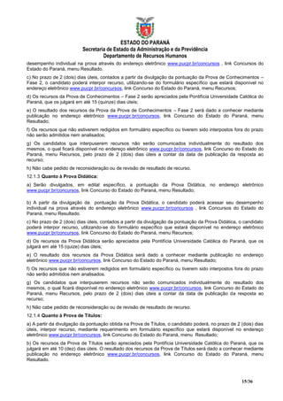 ESTADO DO PARANÁ
                          Secretaria de Estado da Administração e da Previdência
                                   Departamento de Recursos Humanos
desempenho individual na prova através do endereço eletrônico www.pucpr.br/concursos , link Concursos do
Estado do Paraná, menu Resultado.
c) No prazo de 2 (dois) dias úteis, contados a partir da divulgação da pontuação da Prova de Conhecimentos –
Fase 2, o candidato poderá interpor recurso, utilizando-se do formulário específico que estará disponível no
endereço eletrônico www.pucpr.br/concursos, link Concurso do Estado do Paraná, menu Recursos;
d) Os recursos da Prova de Conhecimentos – Fase 2 serão apreciados pela Pontifícia Universidade Católica do
Paraná, que os julgará em até 15 (quinze) dias úteis;
e) O resultado dos recursos da Prova da Prova de Conhecimentos – Fase 2 será dado a conhecer mediante
publicação no endereço eletrônico www.pucpr.br/concursos, link Concurso do Estado do Paraná, menu
Resultado;
f) Os recursos que não estiverem redigidos em formulário específico ou tiverem sido interpostos fora do prazo
não serão admitidos nem analisados;
g) Os candidatos que interpuserem recursos não serão comunicados individualmente do resultado dos
mesmos, o qual ficará disponível no endereço eletrônico www.pucpr.br/concursos, link Concurso do Estado do
Paraná, menu Recursos, pelo prazo de 2 (dois) dias úteis a contar da data de publicação da resposta ao
recurso;
h) Não cabe pedido de reconsideração ou de revisão de resultado de recurso.
12.1.3 Quanto à Prova Didática:
a) Serão divulgados, em edital específico, a pontuação da Prova Didática, no endereço eletrônico
www.pucpr.br/concursos, link Concurso do Estado do Paraná, menu Resultado;

b) A partir da divulgação da pontuação da Prova Didática, o candidato poderá acessar seu desempenho
individual na prova através do endereço eletrônico www.pucpr.br/concursos , link Concursos do Estado do
Paraná, menu Resultado.
c) No prazo de 2 (dois) dias úteis, contados a partir da divulgação da pontuação da Prova Didática, o candidato
poderá interpor recurso, utilizando-se do formulário específico que estará disponível no endereço eletrônico
www.pucpr.br/concursos, link Concurso do Estado do Paraná, menu Recursos;
d) Os recursos da Prova Didática serão apreciados pela Pontifícia Universidade Católica do Paraná, que os
julgará em até 15 (quize) dias úteis;
e) O resultado dos recursos da Prova Didática será dado a conhecer mediante publicação no endereço
eletrônico www.pucpr.br/concursos, link Concurso do Estado do Paraná, menu Resultado;
f) Os recursos que não estiverem redigidos em formulário específico ou tiverem sido interpostos fora do prazo
não serão admitidos nem analisados.
g) Os candidatos que interpuserem recursos não serão comunicados individualmente do resultado dos
mesmos, o qual ficará disponível no endereço eletrônico www.pucpr.br/concursos, link Concurso do Estado do
Paraná, menu Recursos, pelo prazo de 2 (dois) dias úteis a contar da data de publicação da resposta ao
recurso;
h) Não cabe pedido de reconsideração ou de revisão de resultado de recurso.
12.1.4 Quanto à Prova de Títulos:
a) A partir da divulgação da pontuação obtida na Prova de Títulos, o candidato poderá, no prazo de 2 (dois) dias
úteis, interpor recurso, mediante requerimento em formulário específico que estará disponível no endereço
eletrônico www.pucpr.br/concursos, link Concurso do Estado do Paraná, menu Resultado;
b) Os recursos da Prova de Títulos serão apreciados pela Pontifícia Universidade Católica do Paraná, que os
julgará em até 10 (dez) dias úteis. O resultado dos recursos da Prova de Títulos será dado a conhecer mediante
publicação no endereço eletrônico www.pucpr.br/concursos, link Concurso do Estado do Paraná, menu
Resultado.



                                                                                                     15/36
 