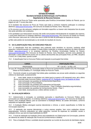 ESTADO DO PARANÁ
                          Secretaria de Estado da Administração e da Previdência
                                   Departamento de Recursos Humanos
c) Os recursos da Prova de Títulos serão apreciados pela Pontifícia Universidade Católica do Paraná, que os
julgará em até 11 (onze) dias úteis;
d) O resultado dos recursos da Prova de Títulos será dado a conhecer mediante publicação no endereço
eletrônico www.pucpr.br/concursos, link Concurso do Estado do Paraná, menu Recursos.
e) Os recursos que não estiverem redigidos em formulário específico ou tiverem sido interpostos fora do prazo
não serão admitidos nem analisados.
f) Os candidatos que interpuserem recursos não serão comunicados individualmente do resultado dos mesmos,
o qual ficará disponível no endereço eletrônico www.pucpr.br/concursos, link Concurso do Estado do Paraná,
menu Recursos, pelo prazo de 2 (dois) dias úteis a contar da data de publicação da resposta ao recurso.
g) Não cabe pedido de reconsideração ou de revisão de resultado de recurso.


13     DA CLASSIFICAÇÃO FINAL NO CONCURSO PÚBLICO
13.1 A classificação final dos candidatos será publicada após decididos os recursos, mediante edital
específico, conforme previsto no subitem 12 deste Edital e publicado no endereço eletrônico do Diário Oficial do
Estado www.dioe.pr.gov.br e no endereço eletrônico da Pontifica Universidade Católica do Paraná,
www.pucpr.br/concursos, link Concurso do Estado do Paraná, menu Resultado, servindo como atestado de
aprovação, e será ordenada de acordo com os valores decrescentes das pontuações finais, por NRE, disciplina
e nome, em 3 (três) listas, quando couber.
13.2 A classificação final no Concurso Público será baseada na pontuação final obtida:


                       CARGO                                              PONTUAÇÃO FINAL
                   PROFESSOR                                          PF = (5x PC + 3x PD) + PT
em que: PF: Pontuação Final; PC: Pontuação obtida na Prova de Conhecimentos (subitem 8.4); PD: Pontuação
     obtida na Prova Didática; PT: Pontuação obtida na Prova de Títulos.
13.3 Ocorrendo empate na pontuação final obtida pelos candidatos nas provas serão adotados os seguintes
critérios de desempate, sucessivamente:
        a)    maior idade, dentre os candidatos com idade igual ou superior a 60 (sessenta) anos, até o último
        dia de inscrição neste Concurso Público, conforme Art. 27, Parágrafo único, do Estatuto do Idoso;
        b)    maior pontuação nas questões de Conhecimentos Específicos;
        c)    maior pontuação na Prova Didática;
        d)    maior pontuação nas questões de Fundamentos da Educação;
        e)    maior pontuação na Prova de Conhecimentos – Fase 2 (redação dissertativo-argumentativa);
        f)    maior pontuação nas questões de Conhecimentos Gerais – Fase 1;
        g)    maior idade, excetuando-se o critério definido na letra “a”.

14     DA AVALIAÇÃO MÉDICA

14.1 Anteriormente à nomeação, os candidatos aprovados e classificados no Concurso Público serão
convocados por edital específico, no endereço eletrônico www.pucpr.br/concursos, link Concurso do Estado do
Paraná, menu Avaliação Médica, para se submeterem à Avaliação Médica, de caráter eliminatório, conforme
estipulado em legislação vigente.
14.2 A Avaliação Médica abrangerá exames laboratoriais e clínicos, a serem especificados no Edital de
Convocação específico.
14.3 A realização dos exames laboratoriais e outros exames exigidos, bem como avaliações clínicas
especializadas, conforme estipulados em edital específico, ocorrerá às expensas do candidato, exceto a
avaliação clínica, que será de responsabilidade da SEAP.
14.4 O local de realização da Avaliação Clínica será estabelecido em Edital próprio de Convocação, podendo
ser diferente da cidade de realização das Provas de Conhecimentos e Didática.
14.5    Para a Avaliação Clínica o candidato deverá apresentar–se munido de documento de identidade original,
                                                                                                     16/36
 