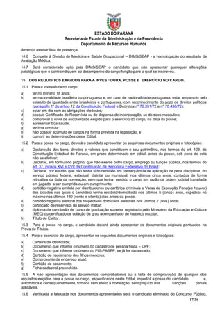 ESTADO DO PARANÁ
                           Secretaria de Estado da Administração e da Previdência
                                    Departamento de Recursos Humanos
devendo assinar lista de presença.
14.6 Compete à Divisão de Medicina e Saúde Ocupacional – DIMS/SEAP - a homologação do resultado da
Avaliação Médica.
14.7 Será considerado apto pela DIMS/SEAP o candidato que não apresentar quaisquer alterações
patológicas que o contraindiquem ao desempenho do cargo/função para o qual se inscreveu.

15     DOS REQUISITOS EXIGIDOS PARA A INVESTIDURA, POSSE E EXERCÍCIO NO CARGO.
15.1 Para a investidura no cargo:
a)      ter no mínimo 18 anos;
b)      ter nacionalidade brasileira ou portuguesa e, em caso de nacionalidade portuguesa, estar amparado pelo
        estatuto de igualdade entre brasileiros e portugueses, com reconhecimento do gozo de direitos políticos
        (parágrafo 1º do artigo 12 da Constituição Federal e Decretos nº 70.391/72 e nº 70.436/72);
c)      estar em dia com as obrigações eleitorais;
d)      possuir Certificado de Reservista ou de dispensa de incorporação, se do sexo masculino;
e)      comprovar o nível de escolaridade exigido para o exercício do cargo, na data da posse;
f)      apresentar boa saúde;
g)      ter boa conduta;
h)      não possuir acúmulo de cargos na forma prevista na legislação, e
i)      cumprir as determinações deste Edital.
15.2 Para a posse no cargo, deverá o candidato apresentar os seguintes documentos originais e fotocópias:
a)      Declaração dos bens, direitos e valores que constituem o seu patrimônio, nos termos do art. 103, da
        Constituição Estadual do Paraná, em prazo determinado em edital, antes da posse, sob pena de esta
        não se efetivar;
b)      Declarar, em formulário próprio, que não exerce outro cargo, emprego ou função pública, nos termos do
        art. 37, incisos XVI e XVII da Constituição da República Federativa do Brasil;
c)      Declarar, por escrito, que não tenha sido demitido em consequência de aplicação de pena disciplinar, do
        serviço público federal, estadual, distrital ou municipal, nos últimos cinco anos, contados de forma
        retroativa da data da nomeação, nem que tenha perdido o cargo em razão de ordem judicial transitada
        em julgado a ser cumprida ou em cumprimento;
d)      certidão negativa emitida por distribuidores ou cartórios criminais e Varas de Execução Pena(se houver)
        das cidades nas quais o candidato tenha residido/domiciliado nos últimos 5 (cinco) anos, expedida no
        máximo nos últimos 180 (cento e oitenta) dias antes da posse.
e)      certidão negativa eleitoral dos respectivos domicílios eleitorais nos últimos 2 (dois) anos;
f)      certificado de reservista do serviço militar;
g)      diploma de conclusão de curso de graduação superior registrado pelo Ministério da Educação e Cultura
        (MEC) ou certificado de colação de grau acompanhado de histórico escolar;
h)      Título de Eleitor.
15.3 Para a posse no cargo, o candidato deverá ainda apresentar os documentos originais pontuados na
Prova de Títulos.
15.4 Para o exercício do cargo, apresentar os seguintes documentos originais e fotocópias:
a)      Carteira de identidade;
b)      Documento que informe o número do cadastro de pessoa física – CPF;
c)      Documento que informe o número do PIS-PASEP, se já for cadastrado;
d)      Certidão de nascimento dos filhos menores;
e)      Comprovante de endereço atual;
f)      Certidão de casamento;
g)      Ficha cadastral preenchida.
15.5 A não apresentação dos documentos comprobatórios ou a falta de comprovação de qualquer dos
requisitos exigidos para a posse no cargo, especificados neste Edital, impedirá a posse do candidato     e,
automática e consequentemente, tornada sem efeito a nomeação, sem prejuízo das             sanções   penais
aplicáveis.
15.6    Verificada a falsidade nos documentos apresentados será o candidato eliminado do Concurso Público,
                                                                                                    17/36
 