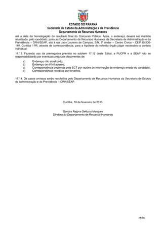 ESTADO DO PARANÁ
                         Secretaria de Estado da Administração e da Previdência
                                  Departamento de Recursos Humanos
até a data da homologação do resultado final do Concurso Público. Após, o endereço deverá ser mantido
atualizado, pelo candidato, junto ao Departamento de Recursos Humanos da Secretaria de Administração e da
Previdência – DRH/SEAP, sito à rua Jacy Loureiro de Campos, S/N, 2º Andar – Centro Cívico – CEP 80.530-
140, Curitiba / PR, através de correspondência, para a hipótese do referido órgão julgar necessário o contato
individual.
17.13. Fazendo uso da prerrogativa prevista no subitem 17.12 deste Edital, a PUCPR e a SEAP não se
responsabilizarão por eventuais prejuízos decorrentes de:
      a)     Endereço não atualizado;
      b)     Endereço de difícil acesso;
      c)     Correspondência devolvida pela ECT por razões de informação de endereço errado do candidato;
      d)     Correspondência recebida por terceiros.

17.14. Os casos omissos serão resolvidos pelo Departamento de Recursos Humanos da Secretaria de Estado
da Administração e da Previdência – DRH/SEAP.




                                      Curitiba, 18 de fevereiro de 2013.


                                       Sandra Regina Sellucio Marques
                              Diretora do Departamento de Recursos Humanos




                                                                                                  19/36
 