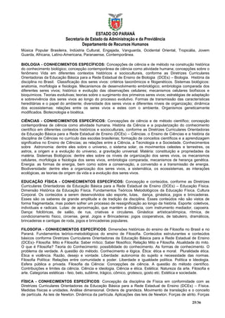 ESTADO DO PARANÁ
                          Secretaria de Estado da Administração e da Previdência
                                   Departamento de Recursos Humanos
  sica opular rasileira nd stria ultural, Engajada, Vanguarda, Ocidental Oriental, Tropicália, Jovem
Guarda, Africana, Latino-Americana, Paranaense, Contemporânea.

BIOLOGIA - CONHECIMENTOS ESPECÍFICOS: Concepções de ciência e de método na construção histórica
do conhecimento biológico; concepção contemporânea de ciência como atividade humana; concepções sobre o
fenômeno Vida em diferentes contextos históricos e socioculturais, conforme as Diretrizes Curriculares
Orientadoras da Educação Básica para a Rede Estadual de Ensino de Biologia (DCEs) – Biologia. História da
disciplina no Brasil. Classificação dos seres vivos: critérios taxonômicos e filogenéticos. Sistemas biológicos:
anatomia, morfologia e fisiologia. Mecanismos de desenvolvimento embriológico; embriologia comparada dos
diferentes seres vivos; histórico e evolução das observações celulares; mecanismos celulares biofísicos e
bioquímicos. Teorias evolutivas; teorias sobre o surgimento dos primeiros seres vivos; estratégias de adaptação
e sobrevivência dos seres vivos ao longo do processo evolutivo. Formas de transmissão das características
hereditárias e o papel do ambiente; diversidade dos seres vivos e diferentes níveis de organização; dinâmica
dos ecossistemas: relações entre os seres vivos e estes com o ambiente. Organismos geneticamente
modificados. Biotecnologia e bioética.

CIÊNCIAS - CONHECIMENTOS ESPECÍFICOS: Concepções de ciência e de método científico; concepção
contemporânea de ciência como atividade humana. História da Ciência e a popularização do conhecimento
científico em diferentes contextos históricos e socioculturais, conforme as Diretrizes Curriculares Orientadoras
da Educação Básica para a Rede Estadual de Ensino (DCEs) – Ciências. o Ensino de Ciências e a história da
disciplina de Ciências no currículo das escolas brasileiras; formação de conceitos científicos e a aprendizagem
significativa no Ensino de Ciências; as relações entre a Ciência, a Tecnologia e a Sociedade. Conhecimentos
sobre Astronomia: dentre eles sobre o universo, o sistema solar, os movimentos celestes e terrestres, os
astros, a origem e a evolução do universo, a gravitação universal. Matéria: constituição e propriedades da
matéria. Sistemas Biológicos: dentre eles sobre os níveis de organização dos seres vivos, os mecanismos
celulares, morfologia e fisiologia dos seres vivos, embriologia comparada, mecanismos de herança genética.
Energia: as formas de energia, bem como sobre a conservação, a conversão e a transmissão de energia.
Biodiversidade: dentre eles a organização dos seres vivos, a sistemática, os ecossistemas, as interações
ecológicas, as teorias da origem da vida e a evolução dos seres vivos.

EDUCAÇÃO FÍSICA - CONHECIMENTOS ESPECÍFICOS: Concepção e conteúdos, conforme as Diretrizes
Curriculares Orientadoras da Educação Básica para a Rede Estadual de Ensino (DCEs) – Educação Física.
Dimensão Histórica da Educação Física. Fundamentos Teóricos Metodológicos da Educação Física. Cultura
Corporal. Os conteúdos a serem desenvolvidos são esporte, lutas, dança, ginástica, jogos e brincadeiras.
Esses são os saberes de grande amplitude e de tradição da disciplina. Esses conteúdos não são vistos de
forma fragmentada, mas podem sofrer um processo de ressignificação ao longo da história. Esporte: coletivos,
individuais e radicais. Lutas: de aproximação, que mantém a distância, com instrumento mediador, capoeira.
Dança: folclóricas, de salão, de rua, criativas e circulares. Ginástica: artística/olímpica, rítmica, de
condicionamento físico, circense, geral. Jogos e Brincadeiras: jogos cooperativos, de tabuleiro, dramáticos,
brincadeiras e cantigas de roda, jogos e brincadeiras populares.

FILOSOFIA - CONHECIMENTOS ESPECÍFICOS: Dimensões históricas do ensino de Filosofia no Brasil e no
Paraná. Fundamentos teórico-metodológicos do ensino de Filosofia. Conteúdos estruturantes e conteúdos
básicos conforme Diretrizes Curriculares Orientadoras da Educação Básica para a Rede Estadual de Ensino
(DCEs)- Filosofia: Mito e Filosofia: Saber mítico; Saber filosófico; Relação Mito e Filosofia. Atualidade do mito.
O que é Filosofia? Teoria do Conhecimento: possibilidade do conhecimento. As formas de conhecimento. O
problema da verdade. A questão do método. Conhecimento e lógica. Ética: ética e moral. Pluralidade ética.
Ética e violência. Razão, desejo e vontade. Liberdade: autonomia do sujeito e necessidade das normas.
Filosofia Política: Relações entre comunidade e poder. Liberdade e igualdade política. Política e Ideologia.
Esfera pública e privada. Filosofia da Ciência: Concepções de ciência. A questão do método científico.
Contribuições e limites da ciência. Ciência e ideologia. Ciência e ética. Estética: Natureza da arte. Filosofia e
arte. Categorias estéticas - feio, belo, sublime, trágico, cômico, grotesco, gosto etc. Estética e sociedade.

FÍSICA - CONHECIMENTOS ESPECÍFICOS: Concepção da disciplina de Física em conformidade com as
Diretrizes Curriculares Orientadoras da Educação Básica para a Rede Estadual de Ensino (DCEs) – Física.
Medidas físicas e unidades. Análise dimensional. Ordens de grandeza. Movimento de translação e o conceito
de partícula. As leis de Newton. Dinâmica da partícula. Aplicações das leis de Newton. Forças de atrito. Forças

                                                                                                       25/36
 