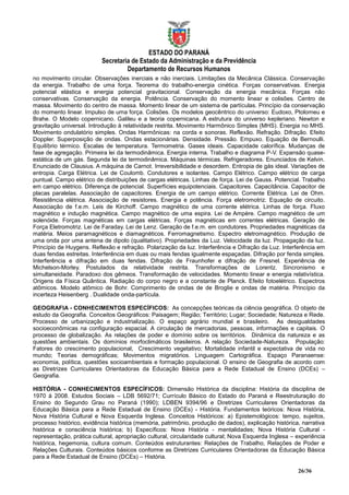 ESTADO DO PARANÁ
                          Secretaria de Estado da Administração e da Previdência
                                   Departamento de Recursos Humanos
no movimento circular. Observações inerciais e não inerciais. Limitações da Mecânica Clássica. Conservação
da energia. Trabalho de uma força. Teorema do trabalho-energia cinética. Forças conservativas. Energia
potencial elástica e energia potencial gravitacional. Conservação da energia mecânica. Forças não
conservativas. Conservação da energia. Potência. Conservação do momento linear e colisões. Centro de
massa. Movimento do centro de massa. Momento linear de um sistema de partículas. Princípio da conservação
do momento linear. Impulso de uma força. Colisões. Os modelos geocêntrico do universo: Eudoxo, Ptolomeu e
Brahe. O Modelo copernicano. Galileu e a teoria copernicana. A estrutura do universo kepleriano. Newton e
gravitação universal. Introdução à relatividade restrita. Movimento Harmônico Simples (MHS). Energia no MHS.
Movimento ondulatório simples. Ondas Harmônicas: na corda e sonoras. Reflexão. Refração. Difração. Efeito
Doppler. Superposição de ondas. Ondas estacionárias. Densidade. Pressão. Empuxo. Equação de Bernoulli.
Equilíbrio térmico. Escalas de temperatura. Termometria. Gases ideais. Capacidade calorífica. Mudanças de
fase de agregação. Primeira lei da termodinâmica. Energia interna. Trabalho e diagrama P-V. Expansão quase-
estática de um gás. Segunda lei da termodinâmica. Máquinas térmicas. Refrigeradores. Enunciados de Kelvin.
Enunciado de Clausius. A máquina de Carnot. Irreversibilidade e desordem. Entropia de gás ideal. Variações de
entropia. Carga Elétrica. Lei de Coulomb. Condutores e isolantes. Campo Elétrico. Campo elétrico de carga
puntual. Campo elétrico de distribuições de cargas elétricas. Linhas de força. Lei de Gauss. Potencial. Trabalho
em campo elétrico. Diferença de potencial. Superfícies equipotenciais. Capacitores. Capacitância. Capacitor de
placas paralelas. Associação de capacitores. Energia de um campo elétrico. Corrente Elétrica. Lei de Ohm.
Resistência elétrica. Associação de resistores. Energia e potência. Força eletromotriz. Equação de circuito.
Associação de f.e.m. Leis de Kirchoff. Campo magnético de uma corrente elétrica. Linhas de força. Fluxo
magnético e indução magnética. Campo magnético de uma espira. Lei de Ampère. Campo magnético de um
solenóide. Forças magnéticas em cargas elétricas. Forças magnéticas em correntes elétricas. Geração de
Força Eletromotriz. Lei de Faraday. Lei de Lenz. Geração de f.e.m. em condutores. Propriedades magnéticas da
matéria. Meios paramagnéticos e diamagnéticos. Ferromagnetismo. Espectro eletromagnético. Produção de
uma onda por uma antena de dipolo (qualitativo). Propriedades da Luz. Velocidade da luz. Propagação da luz.
Princípio de Huygens. Reflexão e refração. Polarização da luz. Interferência e Difração da Luz. Interferência em
duas fendas estreitas. Interferência em duas ou mais fendas igualmente espaçadas. Difração por fenda simples.
Interferência e difração em duas fendas. Difração de Fraunhofer e difração de Fresnel. Experiência de
Michelson-Morley. Postulados da relatividade restrita. Transformações de Lorentz. Sincronismo e
simultaneidade. Paradoxo dos gêmeos. Transformação de velocidades. Momento linear e energia relativística.
Origens da Física Quântica. Radiação do corpo negro e a constante de Planck. Efeito fotoelétrico. Espectros
atômicos. Modelo atômico de Bohr. Comprimento de ondas de de Broglie e ondas de matéria. Princípio da
incerteza Heisenberg . Dualidade onda-partícula.

GEOGRAFIA - CONHECIMENTOS ESPECÍFICOS: As concepções teóricas da ciência geográfica. O objeto de
estudo da Geografia. Conceitos Geográficos: Paisagem; Região; Território; Lugar; Sociedade; Natureza e Rede.
Processo de urbanização e industrialização. O espaço agrário mundial e brasileiro. As desigualdades
socioeconômicas na configuração espacial. A circulação de mercadorias, pessoas, informações e capitais. O
processo de globalização. As relações de poder e domínio sobre os territórios. Dinâmica da natureza e as
questões ambientais. Os domínios morfoclimáticos brasileiros. A relação Sociedade-Natureza. População:
Fatores do crescimento populacional; Crescimento vegetativo; Mortalidade infantil e expectativa de vida no
mundo; Teorias demográficas; Movimentos migratórios. Linguagem Cartográfica. Espaço Paranaense:
economia, política, questões socioambientais e formação populacional. O ensino de Geografia de acordo com
as Diretrizes Curriculares Orientadoras da Educação Básica para a Rede Estadual de Ensino (DCEs) –
Geografia.

HISTÓRIA - CONHECIMENTOS ESPECÍFICOS: Dimensão Histórica da disciplina: História da disciplina de
1970 à 2008. Estudos Sociais – LDB 5692/71; Currículo Básico do Estado do Paraná e Reestruturação do
Ensino do Segundo Grau no Paraná (1990); LDBEN 9394/96 e Diretrizes Curriculares Orientadoras da
Educação Básica para a Rede Estadual de Ensino (DCEs) - História. Fundamentos teóricos: Nova História,
Nova História Cultural e Nova Esquerda Inglesa. Conceitos Históricos: a) Epistemológicos: tempo, sujeitos,
processo histórico, evidência histórica (memória, patrimônio, produção de dados), explicação histórica, narrativa
histórica e consciência histórica; b) Específicos: Nova História - mentalidades; Nova História Cultural -
representação, prática cultural, apropriação cultural, circularidade cultural; Nova Esquerda Inglesa – experiência
histórica, hegemonia, cultura comum. Conteúdos estruturantes: Relações de Trabalho, Relações de Poder e
Relações Culturais. Conteúdos básicos conforme as Diretrizes Curriculares Orientadoras da Educação Básica
para a Rede Estadual de Ensino (DCEs) – História.

                                                                                                       26/36
 