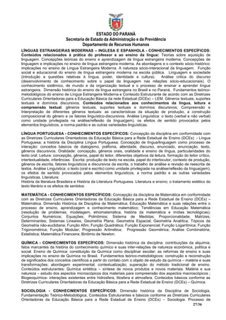 ESTADO DO PARANÁ
                           Secretaria de Estado da Administração e da Previdência
                                    Departamento de Recursos Humanos
LÍNGUAS ESTRANGEIRAS MODERNAS – INGLESA E ESPANHOLA - CONHECIMENTOS ESPECÍFICOS:
Conteúdos relacionados à prática do professor e ao ensino da língua: Teorias sobre aquisição de
linguagem. Concepções teóricas do ensino e aprendizagem de língua estrangeira moderna. Concepções de
linguagem e implicações no ensino de língua estrangeira moderna. As abordagens e o contexto sócio-histórico:
implicações no ensino de Língua Estrangeira Moderna. A natureza sócio-interacional da linguagem. Função
social e educacional do ensino de língua estrangeira moderna na escola pública. Linguagem e sociedade
(introdução a questões relativas à língua, poder, identidade e cultura).           Análise critica do discurso
(desenvolvimento de conhecimento sobre o papel da linguagem nas relações sócio-educacionais). O
conhecimento sistêmico, de mundo e da organização textual e o processo de ensinar e aprender língua
estrangeira. Dimensão histórica do ensino de língua estrangeira no Brasil e no Paraná. Fundamentos teórico-
metodológicos do ensino de Língua Estrangeira Moderna e Conteúdo Estruturante de acordo com as Diretrizes
Curriculares Orientadoras para a Educação Básica da rede Estadual (DCEs) – LEM. Gêneros textuais, suportes
textuais e domínios discursivos. Conteúdos relacionados aos conhecimentos da língua, leitura e
compreensão textual: gêneros textuais, suportes textuais e domínios discursivos; Compreensão e
Interpretação de diferentes gêneros textuais: as características da situação de produção, a construção
composicional do gênero e os fatores linguístico-discursivos. Análise Linguística: o texto (verbal e não verbal)
como unidade privilegiada na análise/reflexão da língua(gem), os efeitos de sentido provocados pelos
elementos linguísticos, a norma padrão e as outras variedades linguísticas.

LÍNGUA PORTUGUESA - CONHECIMENTOS ESPECÍFICOS: Concepção da disciplina em conformidade com
as Diretrizes Curriculares Orientadoras da Educação Básica para a Rede Estadual de Ensino (DCEs) - Língua
Portuguesa; a história da Disciplina Língua Portuguesa; Concepção de língua/linguagem como processo de
interação: conceitos básicos de dialogismo, polifonia, alteridade, discurso, enunciado, enunciação, texto,
gêneros discursivos. Oralidade: concepção, gêneros orais, oralidade e ensino de língua, particularidades do
texto oral. Leitura: concepção, gêneros, papel do leitor, diferentes objetivos da leitura, formação do leitor crítico,
intertextualidade, inferências. Escrita: produção de texto na escola, papel do interlocutor, contexto de produção,
gêneros da escrita, fatores linguísticos e discursivos da escrita, o trabalho de análise e revisão de reescrita de
textos. Análise Linguística: o texto (oral e escrito) como unidade privilegiada na análise/reflexão da língua(gem),
os efeitos de sentido provocados pelos elementos linguísticos, a norma padrão e as outras variedades
linguísticas. Literatura:
História da literatura Brasileira e História da Literatura Portuguesa. Literatura e ensino; o tratamento estético do
texto literário e os efeitos de sentidos.

MATEMÁTICA - CONHECIMENTOS ESPECÍFICOS: Concepção da disciplina de Matemática em conformidade
com as Diretrizes Curriculares Orientadoras da Educação Básica para a Rede Estadual de Ensino (DCEs) –
Matemática. Dimensão Histórica da Disciplina de Matemática; Educação Matemática e suas relações entre o
processo de ensino, aprendizagem e conhecimento matemático; Tendências em Educação Matemática
(resolução de problemas, modelagem, etnomatemática, história da matemática e mídias tecnológicas);
Conjuntos Numéricos; Equações; Polinômios; Sistema de Medidas; Proporcionalidade; Matrizes;
Determinantes; Sistemas Lineares; Geometria Plana; Geometria Espacial; Geometria Analítica; Tópicos da
Geometria não-euclidiana; Função Afim; Função Quadrática; Função Exponencial; Função Logarítmica; Função
Trigonométrica; Função Modular; Progressão Aritmética; Progressão Geométrica; Análise Combinatória;
Estatística; Matemática Financeira; Binômio de Newton.

QUÍMICA - CONHECIMENTOS ESPECÍFICOS: Dimensão histórica da disciplina: contribuições da alquimia;
fatos marcantes da história do conhecimento químico e suas inter-relações de natureza econômica, política e
social. Ensino de Química: constituição da Química como disciplinar escolar; as reformas de ensino e suas
implicações no ensino de Química no Brasil. Fundamentos teórico-metodológicos: construção e reconstrução
de significados dos conceitos científicos a partir do contato com o objeto de estudo da química – matéria e suas
transformações; abordagem experimental; contextualização; superação do método tradicional de ensino.
Conteúdos estruturantes: Química sintética – síntese de novos produtos e novos materiais. Matéria e sua
natureza – estudo dos aspectos microscópicos dos materiais para compreensão dos aspectos macroscópicos ;
Biogeoquímica- interações existentes entre hidrosfera, litosfera e atmosfera. Conteúdos básicos conforme as
Diretrizes Curriculares Orientadoras da Educação Básica para a Rede Estadual de Ensino (DCEs) – Química.

SOCIOLOGIA - CONHECIMENTOS ESPECÍFICOS: Dimensão histórica da Disciplina de Sociologia,
Fundamentação Teórico-Metodológica, Conteúdos Estruturantes e básicos conforme as Diretrizes Curriculares
Orientadoras da Educação Básica para a Rede Estadual de Ensino (DCEs) – Sociologia. Processo de
                                                                                              27/36
 