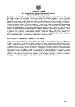 ESTADO DO PARANÁ
                         Secretaria de Estado da Administração e da Previdência
                                  Departamento de Recursos Humanos
Socialização e as Instituições Sociais: Processo de Socialização; Instituições sociais, Familiares; Escolares;
Religiosas. Instituições de Reinserção (prisões, manicômios, educandários, asilos,etc). Cultura e Indústria
Cultural: Desenvolvimento antropológico do conceito de cultura e sua contribuição na análise das diferentes
sociedades; Diversidade cultural; Identidade; Meios de comunicação de massa; Sociedade de consumo;
Indústria cultural; Questões de gênero; Culturas afro-brasileira e africanas; Culturas indígenas. Trabalho,
Produção e Classes Sociais: Conceito de trabalho e o trabalho nas diferentes sociedades; Desigualdades
sociais: estamentos, castas,classes sociais; Organização do trabalho nas sociedades capitalistas e suas
contradições; Globalização e Neoliberalismo; Relações de trabalho;Trabalho no Brasil. Poder, Política e
Ideologia: Formação e desenvolvimento do Estado moderno; Democracia, autoritarismo, totalitarismo; Estado
no Brasil; Conceitos de Poder; Conceitos de Ideologia; Conceitos de Dominação e Legitimidade; As expressões
da violência nas sociedades contemporâneas. Direitos, Cidadania e Movimentos Sociais: Direitos: civis,
políticos e sociais; Direitos Humanos Conceito de cidadania; Movimentos Sociais; Movimentos Sociais no
Brasil; A questão ambiental e os movimentos ambientais; A questão das ONG's.


CONHECIMENTOS ESPECÍFICOS – PROFESSOR PEDAGOGO:

História da Educação Brasileira e as relações entre escola, estado e sociedade. Políticas públicas da Educação
no Brasil. Fundamentos e concepções de gestão e diferentes formas de estruturação na organização da escola.
Gestão e instâncias colegiadas na unidade escolar; estrutura, funcionamento e organização. Formação do
Pedagogo no Brasil. O financiamento da educação. Educação e Pedagogia: bases filosóficas, sociológicas,
psicológicas, antropológicas e políticas de educação. A Pedagogia: seu objeto, campo de conhecimento e de
trabalho; as correntes pedagógicas. A relação entre educação/cultura/ética e cidadania. Concepções e teorias
curriculares. O Projeto Político Pedagógico - Papel e função da escola: concepções e diferentes formas de
organização do conhecimento e do tempo nos currículos escolares. A didática e as diferentes formas de
organizar o ensino. Formação continuada do professor. Escola, violência e cidadania. Organização do trabalho
pedagógico na escola: o pedagogo como educador e mediador no ambiente de trabalho.




                                                                                                   28/36
 