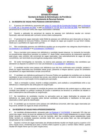ESTADO DO PARANÁ
                          Secretaria de Estado da Administração e da Previdência
                                   Departamento de Recursos Humanos
3. DA RESERVA DE VAGAS PARA PESSOAS COM DEFICIÊNCIA

3.1    À pessoa com deficiência, amparada pelo artigo 37, inciso VIII da Constituição Federal, pela Lei Estadual
nº 13.456, de 11 de janeiro de 2002, e pela Lei Estadual nº 15.139, de 31 de maio de 2006, fica reservado o
percentual de 5% (cinco por cento) das vagas autorizadas e ofertadas.

3.2    Quando a aplicação do percentual de reserva às pessoas com deficiência resultar em número
fracionado, este será elevado até o primeiro número inteiro subsequente.

3.3    O percentual de vagas reservado neste Edital às pessoas com deficiência será observado ao longo do
período de validade do Concurso Público, inclusive em relação às vagas que surgirem ou que forem criadas,
desde que o quantitativo de vagas assim permita.

3.4    São consideradas pessoas com deficiência aquelas que se enquadram nas categorias discriminadas na
Lei Estadual nº 15.139/2006 e na Lei Estadual nº 16.945/2011.

3.5   Para a inscrição como pessoa com deficiência o candidato deverá observar, no momento da inscrição,
os procedimentos específicos previstos no subitem 6.1 deste Edital, assecuratórios de tratamento especial a
esse grupo, caso contrário não concorrerá às vagas reservadas, mas automaticamente às vagas de ampla
concorrência, nem terá direito às prerrogativas asseguradas neste Edital.

3.6   Só serão homologadas as inscrições, na reserva para pessoas com deficiência, dos candidatos que
atenderem ao disposto no subitem 6.3 e nas Leis Estaduais nº 15.139/2006 e 16.945/2011.

3.7     O candidato inscrito como pessoa com deficiência que não tiver confirmada essa condição, perderá o
direito às vagas reservadas aos candidatos desse grupo, passando a integrar apenas o grupo de candidatos
que pleiteiam as vagas destinadas à ampla concorrência.

3.8    O candidato com deficiência participará no Concurso Público em igualdade de condições com os demais
candidatos no que concerne ao conteúdo das provas, aos critérios de aprovação, ao horário, à data, ao local de
aplicação da prova e à pontuação mínima exigida para aprovação.

3.9     Após a nomeação e posse, durante o estágio probatório, será avaliada a compatibilidade entre a sua
deficiência e o desempenho das atribuições do cargo/função.

3.10 O candidato que for nomeado na condição de pessoa com deficiência não poderá arguir ou utilizar essa
condição para pleitear ou justificar mudança de função e assistência de terceiros no ambiente de trabalho e
para o desempenho das atribuições do cargo/função.

3.11 Na inexistência de candidatos inscritos ou aprovados para as vagas destinadas às pessoas com
deficiência, as vagas serão ocupadas pelos demais candidatos classificados e habilitados na lista geral,
observada a ordem geral de classificação.

3.12 O candidato que se inscrever como pessoa com deficiência concorrerá, além das vagas reservadas por
força de lei, também às vagas de ampla concorrência.

4   DA RESERVA DE VAGAS PARA AFRODESCENDENTES
4.1     Ao candidato afrodescendente, amparado pela Lei Estadual nº 14.274/2003, é reservado 10% (dez por
cento) das vagas, dentro do prazo de validade do Concurso Público, para o cargo estabelecido no anexo I deste
Edital, devendo o candidato observar, no ato da inscrição, além das condições gerais estabelecidas neste
Edital, também as condições especiais previstas neste item, para que possa fazer uso das prerrogativas
disciplinadas em lei e neste Edital.
4.2    Quando o número de vagas reservadas aos afrodescendentes resultar em fração igual ou superior a 0,5
(zero vírgula cinco), arredondar-se-á para o número inteiro superior ou para o número inteiro inferior, quando
resultar em fração menor que 0,5 (zero vírgula cinco).

                                                                                                      3/36
 