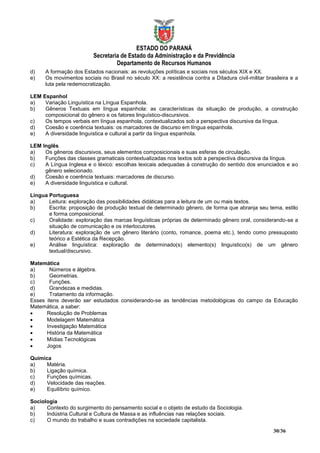ESTADO DO PARANÁ
                          Secretaria de Estado da Administração e da Previdência
                                   Departamento de Recursos Humanos
d)    A formação dos Estados nacionais: as revoluções políticas e sociais nos séculos XIX e XX.
e)    Os movimentos sociais no Brasil no século XX: a resistência contra a Ditadura civil-militar brasileira e a
      luta pela redemocratização.

LEM Espanhol
a)   Variação Linguística na Língua Espanhola.
b)   Gêneros Textuais em língua espanhola: as características da situação de produção, a construção
     composicional do gênero e os fatores linguístico-discursivos.
c)   Os tempos verbais em língua espanhola, contextualizados sob a perspectiva discursiva da língua.
d)   Coesão e coerência textuais: os marcadores de discurso em língua espanhola.
e)   A diversidade linguística e cultural a partir da língua espanhola.

LEM Inglês
a)   Os gêneros discursivos, seus elementos composicionais e suas esferas de circulação.
b)   Funções das classes gramaticais contextualizadas nos textos sob a perspectiva discursiva da língua.
c)   A Língua Inglesa e o léxico: escolhas lexicais adequadas à construção do sentido dos enunciados e ao
     gênero selecionado.
d)   Coesão e coerência textuais: marcadores de discurso.
e)   A diversidade linguística e cultural.

Língua Portuguesa
a)     Leitura: exploração das possibilidades didáticas para a leitura de um ou mais textos.
b)     Escrita: proposição de produção textual de determinado gênero, de forma que abranja seu tema, estilo
       e forma composicional.
c)     Oralidade: exploração das marcas linguísticas próprias de determinado gênero oral, considerando-se a
       situação de comunicação e os interlocutores.
d)     Literatura: exploração de um gênero literário (conto, romance, poema etc.), tendo como pressuposto
       teórico a Estética da Recepção.
e)     Análise linguística: exploração de determinado(s) elemento(s) linguístico(s) de um gênero
       textual/discursivo.

Matemática
a)     Números e álgebra.
b)     Geometrias.
c)     Funções.
d)     Grandezas e medidas.
e)     Tratamento da informação.
Esses itens deverão ser estudados considerando-se as tendências metodológicas do campo da Educação
Matemática, a saber:
     Resolução de Problemas
     Modelagem Matemática
     Investigação Matemática
     História da Matemática
     Mídias Tecnológicas
     Jogos

Química
a)    Matéria.
b)    Ligação química.
c)    Funções químicas.
d)    Velocidade das reações.
e)    Equilíbrio químico.

Sociologia
a)    Contexto do surgimento do pensamento social e o objeto de estudo da Sociologia.
b)    Indústria Cultural e Cultura de Massa e as influências nas relações sociais.
c)    O mundo do trabalho e suas contradições na sociedade capitalista.

                                                                                                     30/36
 