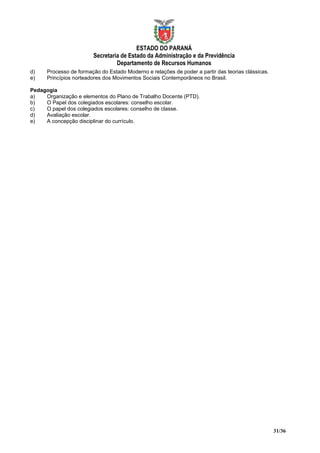 ESTADO DO PARANÁ
                        Secretaria de Estado da Administração e da Previdência
                                 Departamento de Recursos Humanos
d)    Processo de formação do Estado Moderno e relações de poder a partir das teorias clássicas.
e)    Princípios norteadores dos Movimentos Sociais Contemporâneos no Brasil.

Pedagogia
a)   Organização e elementos do Plano de Trabalho Docente (PTD).
b)   O Papel dos colegiados escolares: conselho escolar.
c)   O papel dos colegiados escolares: conselho de classe.
d)   Avaliação escolar.
e)   A concepção disciplinar do currículo.




                                                                                                   31/36
 