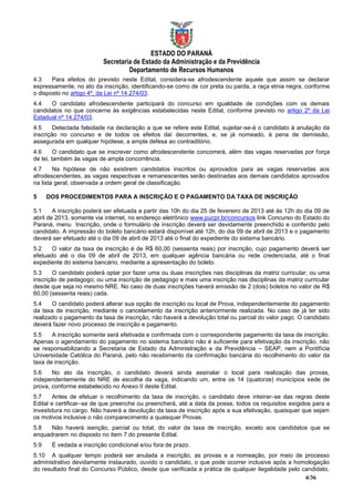 ESTADO DO PARANÁ
                          Secretaria de Estado da Administração e da Previdência
                                   Departamento de Recursos Humanos
4.3    Para efeitos do previsto neste Edital, considera-se afrodescendente aquele que assim se declarar
expressamente, no ato da inscrição, identificando-se como de cor preta ou parda, a raça etnia negra, conforme
o disposto no artigo 4º, da Lei nº 14.274/03.
4.4   O candidato afrodescendente participará do concurso em igualdade de condições com os demais
candidatos no que concerne às exigências estabelecidas neste Edital, conforme previsto no artigo 2º da Lei
Estadual nº 14.274/03.
4.5     Detectada falsidade na declaração a que se refere este Edital, sujeitar-se-á o candidato à anulação da
inscrição no concurso e de todos os efeitos daí decorrentes, e, se já nomeado, à pena de demissão,
assegurada em qualquer hipótese, a ampla defesa ao contraditório.
4.6      O candidato que se inscrever como afrodescendente concorrerá, além das vagas reservadas por força
de lei, também às vagas de ampla concorrência.
4.7     Na hipótese de não existirem candidatos inscritos ou aprovados para as vagas reservadas aos
afrodescendentes, as vagas respectivas e remanescentes serão destinadas aos demais candidatos aprovados
na lista geral, observada a ordem geral de classificação.

5     DOS PROCEDIMENTOS PARA A INSCRIÇÃO E O PAGAMENTO DA TAXA DE INSCRIÇÃO

5.1     A inscrição poderá ser efetuada a partir das 10h do dia 25 de fevereiro de 2013 até às 12h do dia 09 de
abril de 2013, somente via internet, no endereço eletrônico www.pucpr.br/concursos link Concurso do Estado do
Paraná, menu Inscrição, onde o formulário de inscrição deverá ser devidamente preenchido e conferido pelo
candidato. A impressão do boleto bancário estará disponível até 12h, do dia 09 de abril de 2013 e o pagamento
deverá ser efetuado até o dia 09 de abril de 2013 até o final do expediente do sistema bancário.
5.2    O valor da taxa de inscrição é de R$ 60,00 (sessenta reais) por inscrição, cujo pagamento deverá ser
efetuado até o dia 09 de abril de 2013, em qualquer agência bancária ou rede credenciada, até o final
expediente do sistema bancário, mediante a apresentação do boleto.
5.3     O candidato poderá optar por fazer uma ou duas inscrições nas disciplinas da matriz curricular; ou uma
inscrição de pedagogo; ou uma inscrição de pedagogo e mais uma inscrição nas disciplinas da matriz curricular
desde que seja no mesmo NRE. No caso de duas inscrições haverá emissão de 2 (dois) boletos no valor de R$
60,00 (sessenta reais) cada.
5.4    O candidato poderá alterar sua opção de inscrição ou local de Prova, independentemente do pagamento
da taxa de inscrição, mediante o cancelamento da inscrição anteriormente realizada. No caso de já ter sido
realizado o pagamento da taxa de inscrição, não haverá a devolução total ou parcial do valor pago. O candidato
deverá fazer novo processo de inscrição e pagamento.
5.5    A inscrição somente será efetivada e confirmada com o correspondente pagamento da taxa de inscrição.
Apenas o agendamento do pagamento no sistema bancário não é suficiente para efetivação da inscrição, não
se responsabilizando a Secretaria de Estado da Administração e da Previdência – SEAP, nem a Pontifícia
Universidade Católica do Paraná, pelo não recebimento da confirmação bancária do recolhimento do valor da
taxa de inscrição.
5.6    No ato da inscrição, o candidato deverá ainda assinalar o local para realização das provas,
independentemente do NRE de escolha da vaga, indicando um, entre os 14 (quatorze) municípios sede de
prova, conforme estabelecido no Anexo II deste Edital.
5.7     Antes de efetuar o recolhimento da taxa de inscrição, o candidato deve inteirar–se das regras deste
Edital e certificar–se de que preenche ou preencherá, até a data da posse, todos os requisitos exigidos para a
investidura no cargo. Não haverá a devolução da taxa de inscrição após a sua efetivação, quaisquer que sejam
os motivos inclusive o não comparecimento a quaisquer Provas.
5.8   Não haverá isenção, parcial ou total, do valor da taxa de inscrição, exceto aos candidatos que se
enquadrarem no disposto no item 7 do presente Edital.
5.9    É vedada a inscrição condicional e/ou fora de prazo.
5.10 A qualquer tempo poderá ser anulada a inscrição, as provas e a nomeação, por meio de processo
administrativo devidamente instaurado, ouvido o candidato, o que pode ocorrer inclusive após a homologação
do resultado final do Concurso Público, desde que verificada a prática de qualquer ilegalidade pelo candidato,
                                                                                                     4/36
 