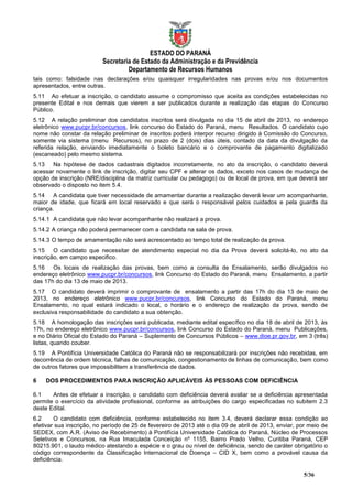 ESTADO DO PARANÁ
                          Secretaria de Estado da Administração e da Previdência
                                   Departamento de Recursos Humanos
tais como: falsidade nas declarações e/ou quaisquer irregularidades nas provas e/ou nos documentos
apresentados, entre outras.
5.11 Ao efetuar a inscrição, o candidato assume o compromisso que aceita as condições estabelecidas no
presente Edital e nos demais que vierem a ser publicados durante a realização das etapas do Concurso
Público.
5.12 A relação preliminar dos candidatos inscritos será divulgada no dia 15 de abril de 2013, no endereço
eletrônico www.pucpr.br/concursos, link concurso do Estado do Paraná, menu Resultados. O candidato cujo
nome não constar da relação preliminar de inscritos poderá interpor recurso dirigido à Comissão do Concurso,
somente via sistema (menu Recursos), no prazo de 2 (dois) dias úteis, contado da data da divulgação da
referida relação, enviando imediatamente o boleto bancário e o comprovante de pagamento digitalizado
(escaneado) pelo mesmo sistema.
5.13 Na hipótese de dados cadastrais digitados incorretamente, no ato da inscrição, o candidato deverá
acessar novamente o link de inscrição, digitar seu CPF e alterar os dados, exceto nos casos de mudança de
opção de inscrição (NRE/disciplina da matriz curricular ou pedagogo) ou de local de prova, em que deverá ser
observado o disposto no item 5.4.
5.14 A candidata que tiver necessidade de amamentar durante a realização deverá levar um acompanhante,
maior de idade, que ficará em local reservado e que será o responsável pelos cuidados e pela guarda da
criança.
5.14.1 A candidata que não levar acompanhante não realizará a prova.
5.14.2 A criança não poderá permanecer com a candidata na sala de prova.
5.14.3 O tempo de amamentação não será acrescentado ao tempo total de realização da prova.
5.15 O candidato que necessitar de atendimento especial no dia da Prova deverá solicitá-lo, no ato da
inscrição, em campo especifico.
5.16 Os locais de realização das provas, bem como a consulta de Ensalamento, serão divulgados no
endereço eletrônico www.pucpr.br/concursos, link Concurso do Estado do Paraná, menu Ensalamento, a partir
das 17h do dia 13 de maio de 2013.
5.17 O candidato deverá imprimir o comprovante de ensalamento a partir das 17h do dia 13 de maio de
2013, no endereço eletrônico www.pucpr.br/concursos, link Concurso do Estado do Paraná, menu
Ensalamento, no qual estará indicado o local, o horário e o endereço de realização da prova, sendo de
exclusiva responsabilidade do candidato a sua obtenção.
5.18 A homologação das inscrições será publicada, mediante edital específico no dia 18 de abril de 2013, às
17h, no endereço eletrônico www.pucpr.br/concursos, link Concurso do Estado do Paraná, menu Publicações,
e no Diário Oficial do Estado do Paraná – Suplemento de Concursos Públicos – www.dioe.pr.gov.br, em 3 (três)
listas, quando couber.
5.19 A Pontifícia Universidade Católica do Paraná não se responsabilizará por inscrições não recebidas, em
decorrência de ordem técnica, falhas de comunicação, congestionamento de linhas de comunicação, bem como
de outros fatores que impossibilitem a transferência de dados.

6   DOS PROCEDIMENTOS PARA INSCRIÇÃO APLICÁVEIS ÀS PESSOAS COM DEFICIÊNCIA

6.1    Antes de efetuar a inscrição, o candidato com deficiência deverá avaliar se a deficiência apresentada
permite o exercício da atividade profissional, conforme as atribuições do cargo especificadas no subitem 2.3
deste Edital.
6.2     O candidato com deficiência, conforme estabelecido no item 3.4, deverá declarar essa condição ao
efetivar sua inscrição, no período de 25 de fevereiro de 2013 até o dia 09 de abril de 2013, enviar, por meio de
SEDEX, com A.R. (Aviso de Recebimento) à Pontifícia Universidade Católica do Paraná, Núcleo de Processos
Seletivos e Concursos, na Rua Imaculada Conceição nº 1155, Bairro Prado Velho, Curitiba Paraná, CEP
80215.901, o laudo médico atestando a espécie e o grau ou nível de deficiência, sendo de caráter obrigatório o
código correspondente da Classificação Internacional de Doença – CID X, bem como a provável causa da
deficiência.

                                                                                                      5/36
 