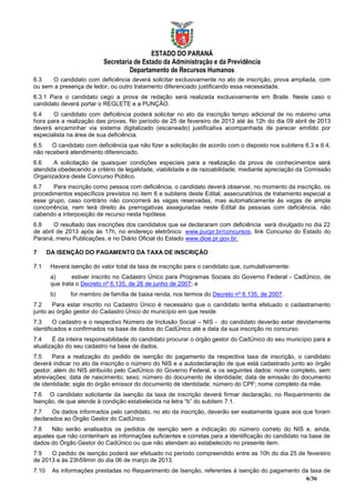 ESTADO DO PARANÁ
                           Secretaria de Estado da Administração e da Previdência
                                    Departamento de Recursos Humanos
6.3   O candidato com deficiência deverá solicitar exclusivamente no ato de inscrição, prova ampliada, com
ou sem a presença de ledor, ou outro tratamento diferenciado justificando essa necessidade.
6.3.1 Para o candidato cego a prova de redação será realizada exclusivamente em Braile. Neste caso o
candidato deverá portar o REGLETE e a PUNÇÃO.
6.4    O candidato com deficiência poderá solicitar no ato da inscrição tempo adicional de no máximo uma
hora para a realização das provas. No período de 25 de fevereiro de 2013 até às 12h do dia 09 abril de 2013
deverá encaminhar via sistema digitalizado (escaneado) justificativa acompanhada de parecer emitido por
especialista na área de sua deficiência.
6.5    O candidato com deficiência que não fizer a solicitação de acordo com o disposto nos subitens 6.3 e 6.4,
não receberá atendimento diferenciado.
6.6    A solicitação de quaisquer condições especiais para a realização da prova de conhecimentos será
atendida obedecendo a critério de legalidade, viabilidade e de razoabilidade, mediante apreciação da Comissão
Organizadora deste Concurso Público.
6.7    Para inscrição como pessoa com deficiência, o candidato deverá observar, no momento da inscrição, os
procedimentos específicos previstos no item 6 e subitens deste Edital, assecuratórios de tratamento especial a
esse grupo, caso contrário não concorrerá às vagas reservadas, mas automaticamente às vagas de ampla
concorrência, nem terá direito às prerrogativas asseguradas neste Edital às pessoas com deficiência, não
cabendo a interposição de recurso nesta hipótese.
6.8     O resultado das inscrições dos candidatos que se declararam com deficiência será divulgado no dia 22
de abril de 2013 após às 17h, no endereço eletrônico: www.pucpr.br/concursos, link Concurso do Estado do
Paraná, menu Publicações, e no Diário Oficial do Estado www.dioe.pr.gov.br.

7      DA ISENÇÃO DO PAGAMENTO DA TAXA DE INSCRIÇÃO

7.1     Haverá isenção do valor total da taxa de inscrição para o candidato que, cumulativamente:
        a)      estiver inscrito no Cadastro Único para Programas Sociais do Governo Federal - CadÚnico, de
        que trata o Decreto nº 6.135, de 26 de junho de 2007; e
        b)     for membro de família de baixa renda, nos termos do Decreto nº 6.135, de 2007.
7.2    Para estar inscrito no Cadastro Único é necessário que o candidato tenha efetuado o cadastramento
junto ao órgão gestor do Cadastro Único do município em que reside.
7.3     O cadastro e o respectivo Número de Inclusão Social – NIS - do candidato deverão estar devidamente
identificados e confirmados na base de dados do CadÚnico até a data da sua inscrição no concurso.
7.4    É da inteira responsabilidade do candidato procurar o órgão gestor do CadÚnico do seu município para a
atualização do seu cadastro na base de dados.
7.5    Para a realização do pedido de isenção do pagamento da respectiva taxa de inscrição, o candidato
deverá indicar no ato da inscrição o número do NIS e a autodeclaração de que está cadastrado junto ao órgão
gestor, além do NIS atribuído pelo CadÚnico do Governo Federal, e os seguintes dados: nome completo, sem
abreviações; data de nascimento; sexo; número do documento de identidade; data de emissão do documento
de identidade; sigla do órgão emissor do documento de identidade; número do CPF; nome completo da mãe.
7.6 O candidato solicitante da isenção da taxa de inscrição deverá firmar declaração, no Requerimento de
Isenção, de que atende à condição estabelecida na letra “b” do subitem 7.1.
7.7    Os dados informados pelo candidato, no ato da inscrição, deverão ser exatamente iguais aos que foram
declarados ao Órgão Gestor do CadÚnico.
7.8   Não serão analisados os pedidos de isenção sem a indicação do número correto do NIS e, ainda,
aqueles que não contenham as informações suficientes e corretas para a identificação do candidato na base de
dados do Órgão Gestor do CadÚnico ou que não atendam ao estabelecido no presente item.
7.9   O pedido de isenção poderá ser efetuado no período compreendido entre as 10h do dia 25 de fevereiro
de 2013 e às 23h59min do dia 06 de março de 2013.
7.10    As informações prestadas no Requerimento de Isenção, referentes à isenção do pagamento da taxa de
                                                                                                6/36
 