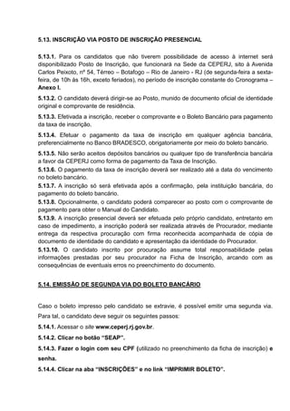 5.13. INSCRIÇÃO VIA POSTO DE INSCRIÇÃO PRESENCIAL
5.13.1. Para os candidatos que não tiverem possibilidade de acesso à internet será
disponibilizado Posto de Inscrição, que funcionará na Sede da CEPERJ, sito à Avenida
Carlos Peixoto, nº 54, Térreo – Botafogo – Rio de Janeiro - RJ (de segunda-feira a sexta-
feira, de 10h às 16h, exceto feriados), no período de inscrição constante do Cronograma –
Anexo I.
5.13.2. O candidato deverá dirigir-se ao Posto, munido de documento oficial de identidade
original e comprovante de residência.
5.13.3. Efetivada a inscrição, receber o comprovante e o Boleto Bancário para pagamento
da taxa de inscrição.
5.13.4. Efetuar o pagamento da taxa de inscrição em qualquer agência bancária,
preferencialmente no Banco BRADESCO, obrigatoriamente por meio do boleto bancário.
5.13.5. Não serão aceitos depósitos bancários ou qualquer tipo de transferência bancária
a favor da CEPERJ como forma de pagamento da Taxa de Inscrição.
5.13.6. O pagamento da taxa de inscrição deverá ser realizado até a data do vencimento
no boleto bancário.
5.13.7. A inscrição só será efetivada após a confirmação, pela instituição bancária, do
pagamento do boleto bancário.
5.13.8. Opcionalmente, o candidato poderá comparecer ao posto com o comprovante de
pagamento para obter o Manual do Candidato.
5.13.9. A inscrição presencial deverá ser efetuada pelo próprio candidato, entretanto em
caso de impedimento, a inscrição poderá ser realizada através de Procurador, mediante
entrega da respectiva procuração com firma reconhecida acompanhada de cópia de
documento de identidade do candidato e apresentação da identidade do Procurador.
5.13.10. O candidato inscrito por procuração assume total responsabilidade pelas
informações prestadas por seu procurador na Ficha de Inscrição, arcando com as
consequências de eventuais erros no preenchimento do documento.
5.14. EMISSÃO DE SEGUNDA VIA DO BOLETO BANCÁRIO
Caso o boleto impresso pelo candidato se extravie, é possível emitir uma segunda via.
Para tal, o candidato deve seguir os seguintes passos:
5.14.1. Acessar o site www.ceperj.rj.gov.br.
5.14.2. Clicar no botão “SEAP”.
5.14.3. Fazer o login com seu CPF (utilizado no preenchimento da ficha de inscrição) e
senha.
5.14.4. Clicar na aba “INSCRIÇÕES” e no link “IMPRIMIR BOLETO”.
 