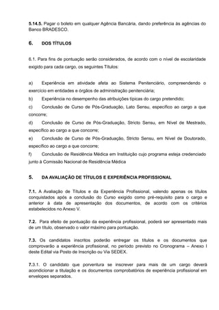 5.14.5. Pagar o boleto em qualquer Agência Bancária, dando preferência às agências do
Banco BRADESCO.
6. DOS TÍTULOS
6.1. Para fins de pontuação serão considerados, de acordo com o nível de escolaridade
exigido para cada cargo, os seguintes Títulos:
a) Experiência em atividade afeta ao Sistema Penitenciário, compreendendo o
exercício em entidades e órgãos de administração penitenciária;
b) Experiência no desempenho das atribuições típicas do cargo pretendido;
c) Conclusão de Curso de Pós-Graduação, Lato Sensu, específico ao cargo a que
concorre;
d) Conclusão de Curso de Pós-Graduação, Stricto Sensu, em Nível de Mestrado,
específico ao cargo a que concorre;
e) Conclusão de Curso de Pós-Graduação, Stricto Sensu, em Nível de Doutorado,
específico ao cargo a que concorre;
f) Conclusão de Residência Médica em Instituição cujo programa esteja credenciado
junto à Comissão Nacional de Residência Médica
5. DA AVALIAÇÃO DE TÍTULOS E EXPERIÊNCIA PROFISSIONAL
7.1. A Avaliação de Títulos e da Experiência Profissional, valendo apenas os títulos
conquistados após a conclusão do Curso exigido como pré-requisito para o cargo e
anterior à data de apresentação dos documentos, de acordo com os critérios
estabelecidos no Anexo V.
7.2. Para efeito de pontuação da experiência profissional, poderá ser apresentado mais
de um título, observado o valor máximo para pontuação.
7.3. Os candidatos inscritos poderão entregar os títulos e os documentos que
comprovarão a experiência profissional, no período previsto no Cronograma – Anexo I
deste Edital via Posto de Inscrição ou Via SEDEX.
7.3.1. O candidato que porventura se inscrever para mais de um cargo deverá
acondicionar a titulação e os documentos comprobatórios de experiência profissional em
envelopes separados.
 