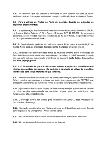 7.3.2. O candidato que não atender o constante no item anterior não terá os títulos
avaliados para um dos cargos. Neste caso, o cargo considerado ficará a critério da Banca.
7.4. Para a entrega de Títulos no Posto de Inscrição deverão ser adotados os
seguintes procedimentos:
7.4.1. A apresentação dos títulos deverá ser realizada no Protocolo da Sede da CEPERJ,
na Avenida Carlos Peixoto, nº 54 – Térreo, Botafogo, CEP 22.290-090, de segunda a
sexta-feira, exceto feriados ou pontos facultativos, de 10 às 16 horas, no período previsto
no Cronograma constante do Anexo I.
7.4.1.1. Eventualmente poderão ser indicados outros locais para a apresentação de
Títulos. Neste caso, os endereços dos locais serão divulgados em Edital próprio.
7.4.2. As folhas serão acondicionadas dentro de envelope tamanho ofício, identificado por
formulário devidamente preenchido, assinado pelo candidato ou pelo Procurador e colado
em sua parte externa, cujo modelo encontra-se no Anexo V deste Edital, disponível no
site www.ceperj.rj.gov.br
7.4.2.1. O formulário de que trata o subitem anterior é específico, considerando o
nível de escolaridade dos cargos, não podendo o candidato se utilizar de formulário
identificado para cargo diferente do que concorre.
7.4.3. O candidato deverá rubricar todas as folhas a ser entregue, quantificar o número de
folhas, registrar no envelope e entregar ao funcionário credenciado da CEPERJ, que
procederá a conferência do número de folhas e expedirá o comprovante de recebimento.
7.4.4. A juntada das folhas/títulos poderá ser feita através de cópia autenticada em cartório
ou cópia simples acompanhada do respectivo original, para ser autenticada pelo
funcionário no ato do recebimento.
7.4.5. O envelope deverá ser lacrado pelo funcionário da CEPERJ, após finalização do
procedimento de entrega.
7.4.6. Não serão consideradas, em hipótese alguma, as folhas/títulos entregues fora do
período previsto no Cronograma – Anexo I deste Edital.
7.4.7. Não serão aceitos folhas/títulos encaminhados via fax e/ou correio eletrônico.
7.4.8. Não serão aceitos folhas/títulos emitidos via Internet.
 