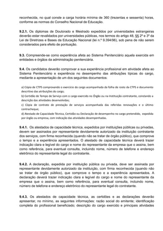 reconhecida, no qual conste a carga horária mínima de 360 (trezentas e sessenta) horas,
conforme as normas do Conselho Nacional de Educação.
9.2.1. Os diplomas de Doutorado e Mestrado expedidos por universidades estrangeiras
deverão estar revalidados por universidades públicas, nos termos do artigo 48, §§ 2º e 3º da
Lei de Diretrizes e Bases da Educação Nacional (lei n.º 9.394/96), sob pena de não serem
considerados para efeito de pontuação.
9.3. Compreende-se como experiência afeta ao Sistema Penitenciário aquela exercida em
entidades e órgãos da administração penitenciária.
9.4. Os candidatos deverão comprovar a sua experiência profissional em atividade afeta ao
Sistema Penitenciário e experiência no desempenho das atribuições típicas do cargo,
mediante a apresentação de um dos seguintes documentos:
a) Cópia de CTPS comprovando o exercício do cargo acompanhada da folha de rosto da CTPS e documento
descritivo das atribuições do cargo;
b) Certidão de Tempo de Serviço com o cargo exercido no Órgão ou na Instituição contratante, constando a
descrição das atividades desenvolvidas;
c) Cópia de contrato de prestação de serviços acompanhada das referidas renovações e o último
contracheque;
d) Atestado de Capacidade Técnica, Certidão ou Declaração de desempenho no cargo pretendido, expedida
por órgão ou empresa, com indicação das atividades desempenhadas.
9.4.1. Os atestados de capacidade técnica, expedidos por instituições públicas ou privadas,
devem ser assinados por representante devidamente autorizado da instituição contratante
dos serviços, com firma reconhecida (quando não se tratar de órgão público), que comprove
o tempo e a experiência apresentados. O atestado de capacidade técnica deverá trazer
indicação clara e legível do cargo e nome do representante da empresa que o assina, bem
como referência, para eventual consulta, incluindo nome, número de telefone e endereço
eletrônico do representante legal do contratante.
9.4.2. A declaração, expedida por instituição pública ou privada, deve ser assinada por
representante devidamente autorizado da instituição, com firma reconhecida (quando não
se tratar de órgão público), que comprove o tempo e a experiência apresentados. A
declaração deverá trazer indicação clara e legível do cargo e nome do representante da
empresa que o assina, bem como referência, para eventual consulta, incluindo nome,
número de telefone e endereço eletrônico do representante legal do contratante.
9.4.3. Os atestados de capacidade técnica, as certidões e as declarações deverão
apresentar, no mínimo, as seguintes informações: razão social do emitente; identificação
completa do profissional beneficiado; descrição do cargo exercido e principais atividades
 