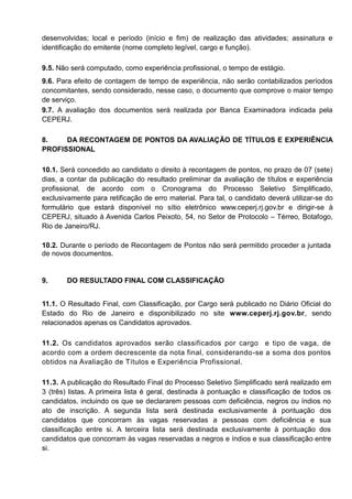 desenvolvidas; local e período (início e fim) de realização das atividades; assinatura e
identificação do emitente (nome completo legível, cargo e função).
9.5. Não será computado, como experiência profissional, o tempo de estágio.
9.6. Para efeito de contagem de tempo de experiência, não serão contabilizados períodos
concomitantes, sendo considerado, nesse caso, o documento que comprove o maior tempo
de serviço.
9.7. A avaliação dos documentos será realizada por Banca Examinadora indicada pela
CEPERJ.
8. DA RECONTAGEM DE PONTOS DA AVALIAÇÃO DE TÍTULOS E EXPERIÊNCIA
PROFISSIONAL
10.1. Será concedido ao candidato o direito à recontagem de pontos, no prazo de 07 (sete)
dias, a contar da publicação do resultado preliminar da avaliação de títulos e experiência
profissional, de acordo com o Cronograma do Processo Seletivo Simplificado,
exclusivamente para retificação de erro material. Para tal, o candidato deverá utilizar-se do
formulário que estará disponível no sítio eletrônico www.ceperj.rj.gov.br e dirigir-se à
CEPERJ, situado à Avenida Carlos Peixoto, 54, no Setor de Protocolo – Térreo, Botafogo,
Rio de Janeiro/RJ.
10.2. Durante o período de Recontagem de Pontos não será permitido proceder a juntada
de novos documentos.
9. DO RESULTADO FINAL COM CLASSIFICAÇÃO
11.1. O Resultado Final, com Classificação, por Cargo será publicado no Diário Oficial do
Estado do Rio de Janeiro e disponibilizado no site www.ceperj.rj.gov.br, sendo
relacionados apenas os Candidatos aprovados.
11.2. Os candidatos aprovados serão classificados por cargo e tipo de vaga, de
acordo com a ordem decrescente da nota final, considerando-se a soma dos pontos
obtidos na Avaliação de Títulos e Experiência Profissional.
11.3. A publicação do Resultado Final do Processo Seletivo Simplificado será realizado em
3 (três) listas. A primeira lista é geral, destinada à pontuação e classificação de todos os
candidatos, incluindo os que se declararem pessoas com deficiência, negros ou índios no
ato de inscrição. A segunda lista será destinada exclusivamente à pontuação dos
candidatos que concorram às vagas reservadas a pessoas com deficiência e sua
classificação entre si. A terceira lista será destinada exclusivamente à pontuação dos
candidatos que concorram às vagas reservadas a negros e índios e sua classificação entre
si.
 