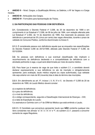 ANEXO II – Nível, Cargos, a Qualificação Mínima, os Salários, o Nº de Vagas e a Carga
Horária.
ANEXO III - Atribuições dos Cargos.
ANEXO IV - Formulário para Apresentação de Títulos.
2. DA PARTICIPAÇÃO DAS PESSOAS COM DEFICIÊNCIA
2.1. Considerando o Decreto Federal nº 3.298, de 20 de dezembro de 1999 e em
cumprimento à Lei Estadual nº 2.298, de 08 de julho de 1994, com redação alterada pela
Lei Estadual nº 2.482, de 14 de dezembro de 1995, fica reservado às pessoas com
deficiência o percentual de 5% (cinco por cento) das vagas oferecidas, durante o prazo de
validade do Concurso Público, conforme discriminado no Anexo II.
2.1.1. É considerada pessoa com deficiência aquela que se enquadra nas especificações
do Decreto Federal 3.298 de 20/12/1999, alterado pelo Decreto Federal nº 5.296, de
02/12/2004.
2.2. As pessoas com deficiência e sua eventual classificação não implicam o
reconhecimento da deficiência declarada e a compatibilidade da deficiência com a
atividade pertinente à vaga, a qual será determinada por meio de exame médico.
2.3. Para fazer jus à reserva de vaga de que trata o subitem 2.1, o candidato deverá
declarar expressamente a sua deficiência no ato de inscrição e obrigatoriamente
apresentar, para avaliação, laudo médico original (ou cópia autenticada), cuja validade
não seja anterior em mais de 90 (noventa) dias à data do término das inscrições.
2.3.1. Em atendimento ao art. 4º, incisos I, II, III, IV e V, do Decreto nº 3.298 de 20 de
dezembro de 1999, do Laudo Médico deverá constar:
a) a espécie da deficiência;
b) o grau da deficiência;
c) o nível da deficiência;
d) o código correspondente, segundo a Classificação Internacional de Doenças – CID;
e) a data de Expedição do Laudo;
f) a assinatura e Carimbo com o nº do CRM do Médico que está emitindo o Laudo.
2.3.1.1. O Candidato que porventura apresentar laudo que NÃO contenha qualquer dos
itens constantes nas alíneas “a”,”b”,”c”,”d”,”e” e “f”, do subitem 2.3.1. passará a concorrer
somente às vagas Regulares.
 