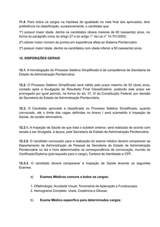 11.4. Para todos os cargos na hipótese de igualdade na nota final dos aprovados, terá
preferência na classificação, sucessivamente, o candidato que:
1º) possuir maior idade, dentre os candidatos idosos maiores de 60 (sessenta) anos, na
forma do parágrafo único do artigo 27 e do artigo 1° da Lei n° 10.741/2003;
2º) obtiver maior número de pontos em experiência afeta ao Sistema Penitenciário
3º) possuir maior idade, dentre os candidatos com idade inferior a 60 (sessenta) anos.
12. DISPOSIÇÕES GERAIS
12.1. A homologação do Processo Seletivo Simplificado é da competência da Secretaria de
Estado de Administração Penitenciária.
12.2. O Processo Seletivo Simplificado será válido pelo prazo máximo de 02 (dois) anos,
contado após a divulgação do Resultado Final Classificatório, podendo este prazo ser
prorrogado por igual período, na forma do art. 37, III da Constituição Federal, por decisão
da Secretaria de Estado de Administração Penitenciária.
12.3. O Candidato aprovado e classificado no Processo Seletivo Simplificado, quando
convocado, até o limite das vagas definidas no Anexo I será submetido à Inspeção de
Saúde, de caráter eliminatório.
12.3.1. A Inspeção de Saúde de que trata o subitem anterior, será realizada de acordo com
escala a ser divulgada, à época, pela Secretaria de Estado de Administração Penitenciária.
12.3.2. O candidato convocado para a realização do exame médico deverá comparecer ao
Departamento de Administração de Pessoal da Secretaria de Estado de Administração
Penitenciária no dia e hora determinados na correspondência de convocação, munido do
Certificado/Diploma (pré-requisito para o cargo), Carteira de Identidade e CPF.
12.3.3. O candidato deverá comparecer à Inspeção de Saúde levando os seguintes
Exames:
a) Exames Médicos comuns a todos os cargos;
1. Oftalmologia: Acuidade Visual, Tonometria de Aplanação e Fundoscopia.
2. Hemograma Completo: Ureia, Creatinina e Glicose.
b) Exame Médico específico para determinados cargos:
 