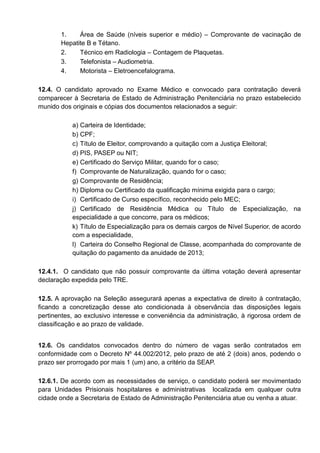 1. Área de Saúde (níveis superior e médio) – Comprovante de vacinação de
Hepatite B e Tétano.
2. Técnico em Radiologia – Contagem de Plaquetas.
3. Telefonista – Audiometria.
4. Motorista – Eletroencefalograma.
12.4. O candidato aprovado no Exame Médico e convocado para contratação deverá
comparecer à Secretaria de Estado de Administração Penitenciária no prazo estabelecido
munido dos originais e cópias dos documentos relacionados a seguir:
a) Carteira de Identidade;
b) CPF;
c) Título de Eleitor, comprovando a quitação com a Justiça Eleitoral;
d) PIS, PASEP ou NIT;
e) Certificado do Serviço Militar, quando for o caso;
f) Comprovante de Naturalização, quando for o caso;
g) Comprovante de Residência;
h) Diploma ou Certificado da qualificação mínima exigida para o cargo;
i) Certificado de Curso específico, reconhecido pelo MEC;
j) Certificado de Residência Médica ou Título de Especialização, na
especialidade a que concorre, para os médicos;
k) Título de Especialização para os demais cargos de Nível Superior, de acordo
com a especialidade,
l) Carteira do Conselho Regional de Classe, acompanhada do comprovante de
quitação do pagamento da anuidade de 2013;
12.4.1. O candidato que não possuir comprovante da última votação deverá apresentar
declaração expedida pelo TRE.
12.5. A aprovação na Seleção assegurará apenas a expectativa de direito à contratação,
ficando a concretização desse ato condicionada à observância das disposições legais
pertinentes, ao exclusivo interesse e conveniência da administração, à rigorosa ordem de
classificação e ao prazo de validade.
12.6. Os candidatos convocados dentro do número de vagas serão contratados em
conformidade com o Decreto Nº 44.002/2012, pelo prazo de até 2 (dois) anos, podendo o
prazo ser prorrogado por mais 1 (um) ano, a critério da SEAP.
12.6.1. De acordo com as necessidades de serviço, o candidato poderá ser movimentado
para Unidades Prisionais hospitalares e administrativas localizada em qualquer outra
cidade onde a Secretaria de Estado de Administração Penitenciária atue ou venha a atuar.
 