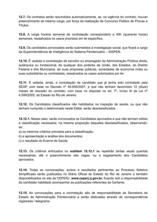 12.7. Os contratos serão rescindidos automaticamente, se, na vigência do contrato, houver
preenchimento do mesmo cargo, por força da realização de Concurso Público de Provas e
Títulos.
12.8. A carga horária semanal de contratação corresponderá a 40h (quarenta horas)
semanais, ressalvados os casos previstos em lei específica.
12.9. Os candidatos convocados serão submetidos à investigação social, que ficará a cargo
da Superintendência de Inteligência do Sistema Penitenciário – SISPEN.
12.10. É vedada a contratação de servidor ou empregado da Administração Pública direta,
autárquica ou fundacional, de qualquer dos poderes da União, dos Estados, do Distrito
Federal e dos Municípios, de suas empresas públicas, sociedades de economia mista ou
suas subsidiárias ou controladas, ressalvados os casos autorizados por lei.
12.11. É vedada, ainda, a contratação de candidato que já tenha sido contratado pela
SEAP, com base no Decreto nº 40.950/2007, e que não tenham decorridos 12 (doze)
meses de rescisão do contrato, com base no disposto no art. 7º, inciso III da Lei nº
4.599/2005, do Estado do Rio de Janeiro.
12.12. Os Candidatos classificados não habilitados na inspeção de saúde, ou que não
tenham cumprido o determinado neste Edital, serão desclassificados.
12.12.1. Nesse caso, serão convocados os Candidatos aprovados e que não tenham obtido
a classificação necessária, na mesma proporção daqueles desclassificados, observando-
se:
a) os mesmos critérios previstos para a classificação;
b) a apresentação e análise dos documentos;
c) o resultado do Exame de Saúde.
12.13. Os critérios enfocados no subitem 12.12.1 se repetirão tantas vezes quantas
necessárias, até o preenchimento das vagas, ou o esgotamento dos Candidatos
aprovados.
12.14. Todas as convocações, avisos e resultados pertinentes ao Processo Seletivo
Simplificado serão publicados no Diário Oficial do Estado do Rio de Janeiro e também
disponibilizados no site da CEPERJ: www.ceperj.rj.gov.br, ficando sob a responsabilidade
do candidato habilitado acompanhar as publicações referentes ao Certame.
12.15. As convocações para a contratação são de responsabilidade da Secretaria de
Estado de Administração Penitenciária e serão efetivadas através de correspondência
registrada / telegrama.
 
