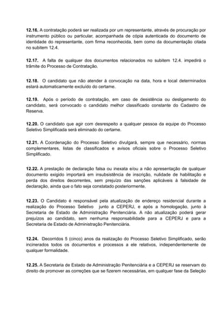 12.16. A contratação poderá ser realizada por um representante, através de procuração por
instrumento público ou particular, acompanhada de cópia autenticada do documento de
identidade do representante, com firma reconhecida, bem como da documentação citada
no subitem 12.4.
12.17. A falta de qualquer dos documentos relacionados no subitem 12.4. impedirá o
trâmite do Processo de Contratação.
12.18. O candidato que não atender à convocação na data, hora e local determinados
estará automaticamente excluído do certame.
12.19. Após o período de contratação, em caso de desistência ou desligamento do
candidato, será convocado o candidato melhor classificado constante do Cadastro de
Reserva.
12.20. O candidato que agir com desrespeito a qualquer pessoa da equipe do Processo
Seletivo Simplificada será eliminado do certame.
12.21. A Coordenação do Processo Seletivo divulgará, sempre que necessário, normas
complementares, listas de classificados e avisos oficiais sobre o Processo Seletivo
Simplificado.
12.22. A prestação de declaração falsa ou inexata e/ou a não apresentação de qualquer
documento exigido importará em insubsistência de inscrição, nulidade de habilitação e
perda dos direitos decorrentes, sem prejuízo das sanções aplicáveis à falsidade de
declaração, ainda que o fato seja constatado posteriormente.
12.23. O Candidato é responsável pela atualização de endereço residencial durante a
realização do Processo Seletivo junto a CEPERJ, e após a homologação, junto à
Secretaria de Estado de Administração Penitenciária. A não atualização poderá gerar
prejuízos ao candidato, sem nenhuma responsabilidade para a CEPERJ e para a
Secretaria de Estado de Administração Penitenciária.
12.24. Decorridos 5 (cinco) anos da realização do Processo Seletivo Simplificado, serão
incinerados todos os documentos e processos a ele relativos, independentemente de
qualquer formalidade.
12.25. A Secretaria de Estado de Administração Penitenciária e a CEPERJ se reservam do
direito de promover as correções que se fizerem necessárias, em qualquer fase da Seleção
 